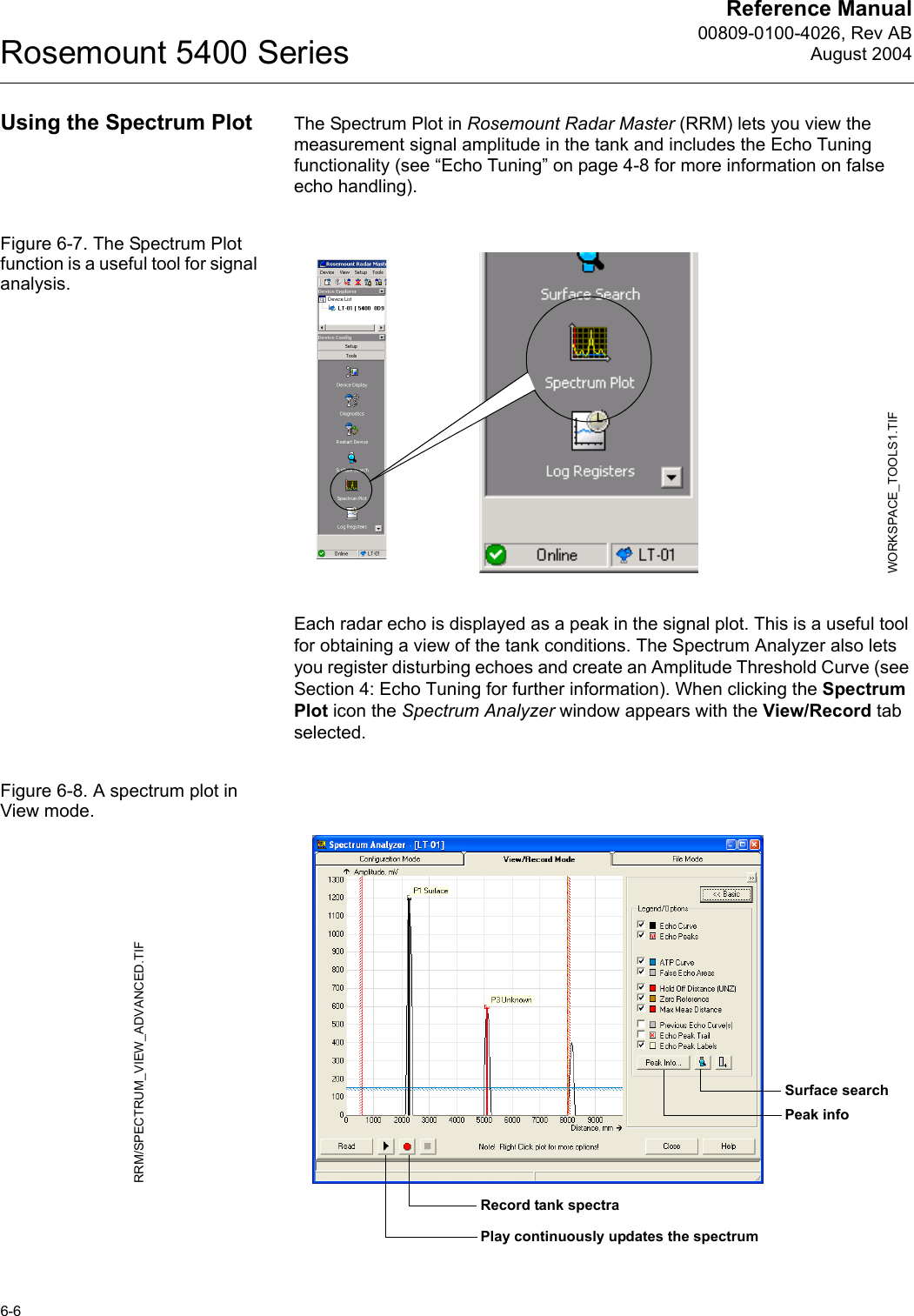 Reference Manual00809-0100-4026, Rev ABAugust 2004Rosemount 5400 Series6-6Using the Spectrum Plot The Spectrum Plot in Rosemount Radar Master (RRM) lets you view the measurement signal amplitude in the tank and includes the Echo Tuning functionality (see “Echo Tuning” on page 4-8 for more information on false echo handling). Figure 6-7. The Spectrum Plot function is a useful tool for signal analysis.Each radar echo is displayed as a peak in the signal plot. This is a useful tool for obtaining a view of the tank conditions. The Spectrum Analyzer also lets you register disturbing echoes and create an Amplitude Threshold Curve (see Section 4: Echo Tuning for further information). When clicking the Spectrum Plot icon the Spectrum Analyzer window appears with the View/Record tab selected.Figure 6-8. A spectrum plot in View mode.WORKSPACE_TOOLS1.TIFRRM/SPECTRUM_VIEW_ADVANCED.TIFSurface searchPeak infoRecord tank spectraPlay continuously updates the spectrum