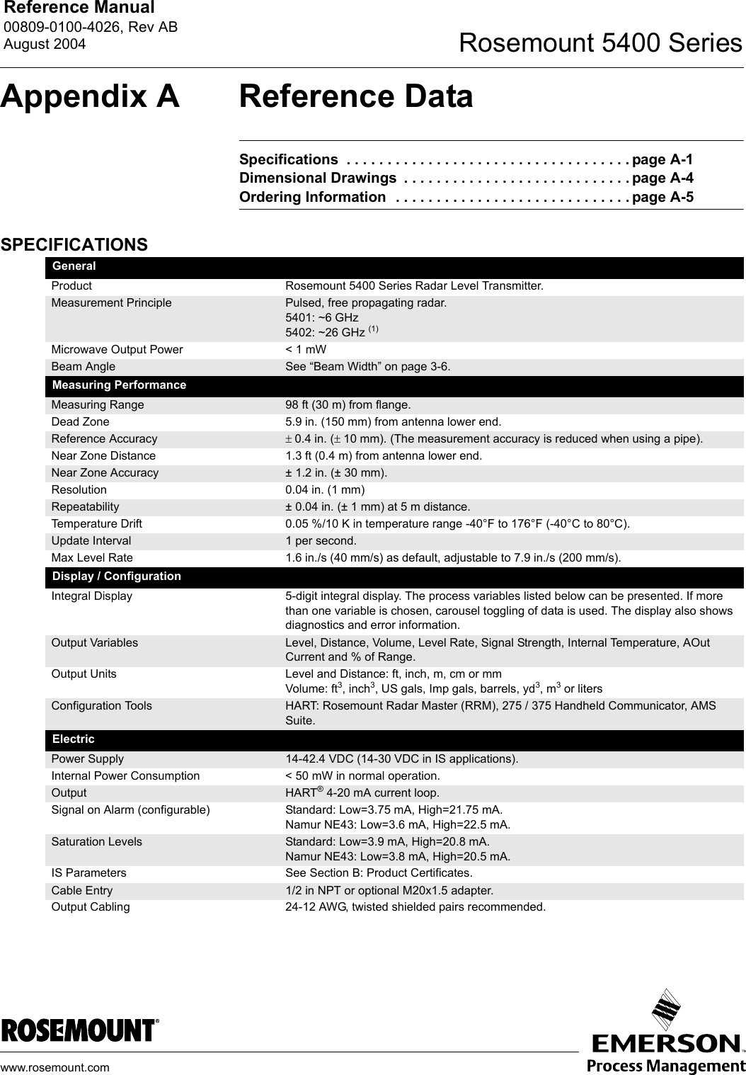 Reference Manual 00809-0100-4026, Rev ABAugust 2004 Rosemount 5400 Serieswww.rosemount.comAppendix A Reference DataSpecifications  . . . . . . . . . . . . . . . . . . . . . . . . . . . . . . . . . . . page A-1Dimensional Drawings  . . . . . . . . . . . . . . . . . . . . . . . . . . . . page A-4Ordering Information  . . . . . . . . . . . . . . . . . . . . . . . . . . . . . page A-5SPECIFICATIONSGeneralProduct Rosemount 5400 Series Radar Level Transmitter.Measurement Principle Pulsed, free propagating radar.5401: ~6 GHz5402: ~26 GHz (1)Microwave Output Power &lt; 1 mWBeam Angle See “Beam Width” on page 3-6.Measuring PerformanceMeasuring Range 98 ft (30 m) from flange. Dead Zone 5.9 in. (150 mm) from antenna lower end.Reference Accuracy ± 0.4 in. (± 10 mm). (The measurement accuracy is reduced when using a pipe).Near Zone Distance 1.3 ft (0.4 m) from antenna lower end.Near Zone Accuracy ± 1.2 in. (± 30 mm).Resolution 0.04 in. (1 mm)Repeatability ± 0.04 in. (± 1 mm) at 5 m distance.Temperature Drift 0.05 %/10 K in temperature range -40°F to 176°F (-40°C to 80°C).Update Interval 1 per second.Max Level Rate 1.6 in./s (40 mm/s) as default, adjustable to 7.9 in./s (200 mm/s).Display / ConfigurationIntegral Display 5-digit integral display. The process variables listed below can be presented. If more than one variable is chosen, carousel toggling of data is used. The display also shows diagnostics and error information.Output Variables Level, Distance, Volume, Level Rate, Signal Strength, Internal Temperature, AOut Current and % of Range.Output Units Level and Distance: ft, inch, m, cm or mmVolume: ft3, inch3, US gals, Imp gals, barrels, yd3, m3 or litersConfiguration Tools HART: Rosemount Radar Master (RRM), 275 / 375 Handheld Communicator, AMS Suite.ElectricPower Supply 14-42.4 VDC (14-30 VDC in IS applications).Internal Power Consumption &lt; 50 mW in normal operation.Output HART® 4-20 mA current loop.Signal on Alarm (configurable) Standard: Low=3.75 mA, High=21.75 mA.Namur NE43: Low=3.6 mA, High=22.5 mA.Saturation Levels Standard: Low=3.9 mA, High=20.8 mA.Namur NE43: Low=3.8 mA, High=20.5 mA.IS Parameters See Section B: Product Certificates.Cable Entry 1/2 in NPT or optional M20x1.5 adapter.Output Cabling 24-12 AWG, twisted shielded pairs recommended.