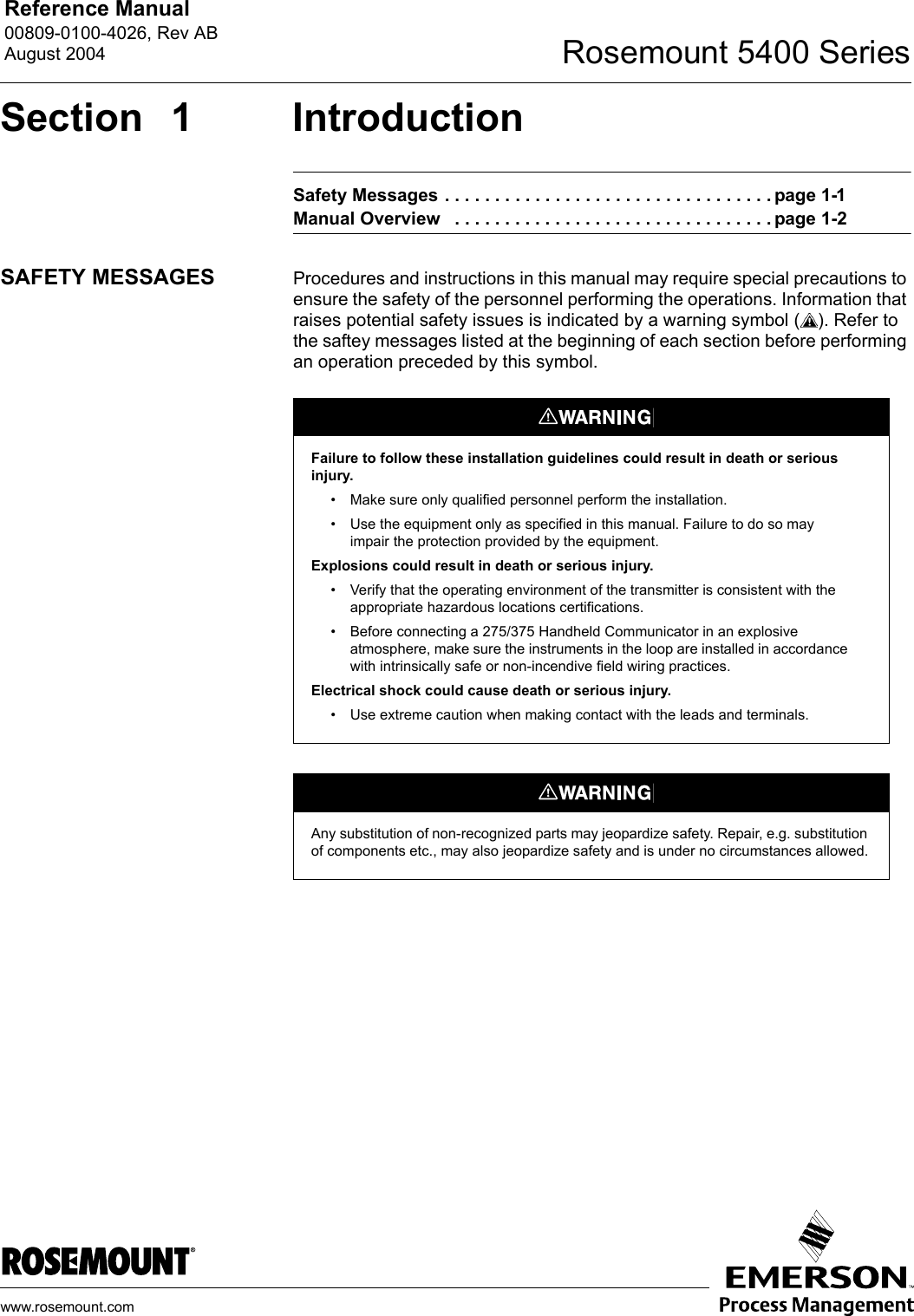 Reference Manual 00809-0100-4026, Rev ABAugust 2004 Rosemount 5400 Serieswww.rosemount.comSection 1 IntroductionSafety Messages . . . . . . . . . . . . . . . . . . . . . . . . . . . . . . . . . page 1-1Manual Overview   . . . . . . . . . . . . . . . . . . . . . . . . . . . . . . . . page 1-2SAFETY MESSAGES Procedures and instructions in this manual may require special precautions to ensure the safety of the personnel performing the operations. Information that raises potential safety issues is indicated by a warning symbol ( ). Refer to the saftey messages listed at the beginning of each section before performing an operation preceded by this symbol.Failure to follow these installation guidelines could result in death or serious injury.• Make sure only qualified personnel perform the installation.• Use the equipment only as specified in this manual. Failure to do so may impair the protection provided by the equipment.Explosions could result in death or serious injury.• Verify that the operating environment of the transmitter is consistent with the appropriate hazardous locations certifications.• Before connecting a 275/375 Handheld Communicator in an explosive atmosphere, make sure the instruments in the loop are installed in accordance with intrinsically safe or non-incendive field wiring practices.Electrical shock could cause death or serious injury.• Use extreme caution when making contact with the leads and terminals.Any substitution of non-recognized parts may jeopardize safety. Repair, e.g. substitution of components etc., may also jeopardize safety and is under no circumstances allowed.