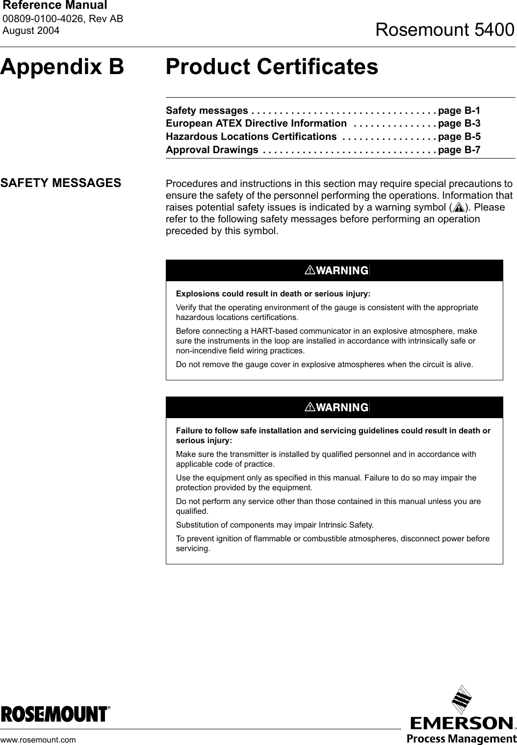 Reference Manual 00809-0100-4026, Rev ABAugust 2004 Rosemount 5400www.rosemount.comAppendix B Product CertificatesSafety messages . . . . . . . . . . . . . . . . . . . . . . . . . . . . . . . . . page B-1European ATEX Directive Information  . . . . . . . . . . . . . . . page B-3Hazardous Locations Certifications  . . . . . . . . . . . . . . . . . page B-5Approval Drawings  . . . . . . . . . . . . . . . . . . . . . . . . . . . . . . . page B-7SAFETY MESSAGES Procedures and instructions in this section may require special precautions to ensure the safety of the personnel performing the operations. Information that raises potential safety issues is indicated by a warning symbol ( ). Please refer to the following safety messages before performing an operation preceded by this symbol.Explosions could result in death or serious injury:Verify that the operating environment of the gauge is consistent with the appropriate hazardous locations certifications.Before connecting a HART-based communicator in an explosive atmosphere, make sure the instruments in the loop are installed in accordance with intrinsically safe or non-incendive field wiring practices.Do not remove the gauge cover in explosive atmospheres when the circuit is alive.Failure to follow safe installation and servicing guidelines could result in death or serious injury:Make sure the transmitter is installed by qualified personnel and in accordance with applicable code of practice.Use the equipment only as specified in this manual. Failure to do so may impair the protection provided by the equipment.Do not perform any service other than those contained in this manual unless you are qualified.Substitution of components may impair Intrinsic Safety.To prevent ignition of flammable or combustible atmospheres, disconnect power before servicing.