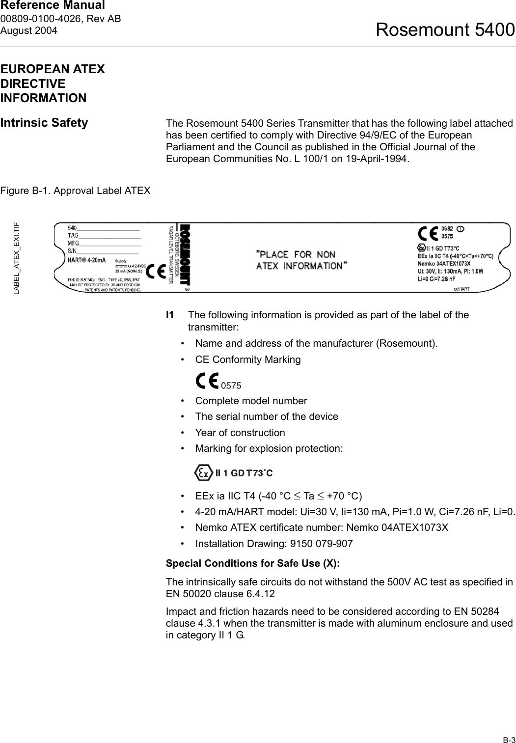 Reference Manual 00809-0100-4026, Rev ABAugust 2004B-3Rosemount 5400EUROPEAN ATEX DIRECTIVE INFORMATIONIntrinsic Safety The Rosemount 5400 Series Transmitter that has the following label attached has been certified to comply with Directive 94/9/EC of the European Parliament and the Council as published in the Official Journal of the European Communities No. L 100/1 on 19-April-1994.Figure B-1. Approval Label ATEXI1 The following information is provided as part of the label of the transmitter:• Name and address of the manufacturer (Rosemount).• CE Conformity Marking• Complete model number• The serial number of the device• Year of construction• Marking for explosion protection:• EEx ia IIC T4 (-40 °C ≤ Ta  ≤ +70 °C)• 4-20 mA/HART model: Ui=30 V, Ii=130 mA, Pi=1.0 W, Ci=7.26 nF, Li=0.• Nemko ATEX certificate number: Nemko 04ATEX1073X• Installation Drawing: 9150 079-907Special Conditions for Safe Use (X):The intrinsically safe circuits do not withstand the 500V AC test as specified in EN 50020 clause 6.4.12Impact and friction hazards need to be considered according to EN 50284 clause 4.3.1 when the transmitter is made with aluminum enclosure and used in category II 1 G.LABEL_ATEX_EXI.TIF