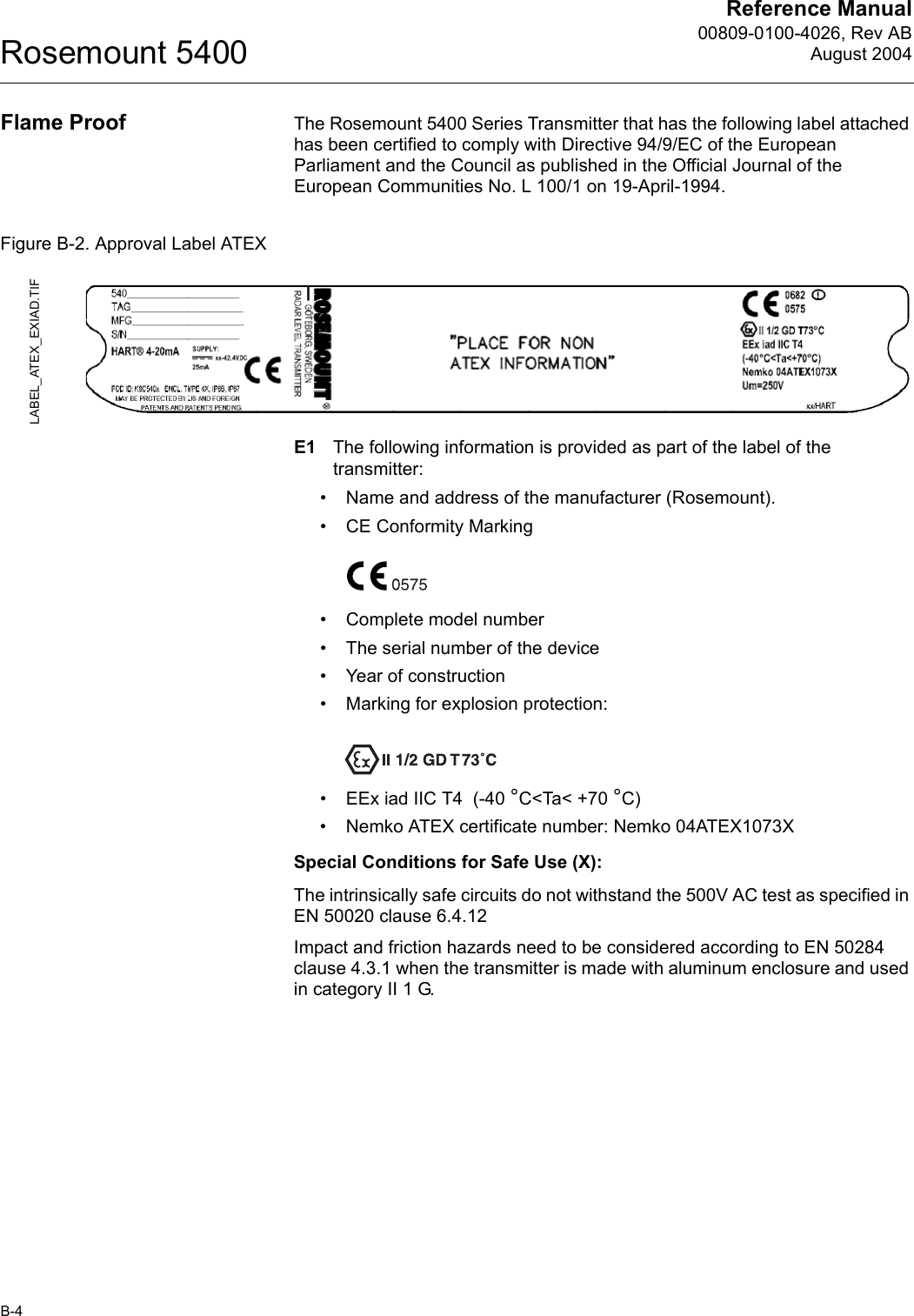 Reference Manual00809-0100-4026, Rev ABAugust 2004Rosemount 5400B-4Flame Proof The Rosemount 5400 Series Transmitter that has the following label attached has been certified to comply with Directive 94/9/EC of the European Parliament and the Council as published in the Official Journal of the European Communities No. L 100/1 on 19-April-1994.Figure B-2. Approval Label ATEXE1 The following information is provided as part of the label of the transmitter:• Name and address of the manufacturer (Rosemount).• CE Conformity Marking• Complete model number• The serial number of the device• Year of construction• Marking for explosion protection:• EEx iad IIC T4  (-40 °C&lt;Ta&lt; +70 °C)• Nemko ATEX certificate number: Nemko 04ATEX1073XSpecial Conditions for Safe Use (X):The intrinsically safe circuits do not withstand the 500V AC test as specified in EN 50020 clause 6.4.12Impact and friction hazards need to be considered according to EN 50284 clause 4.3.1 when the transmitter is made with aluminum enclosure and used in category II 1 G.LABEL_ATEX_EXIAD.TIF