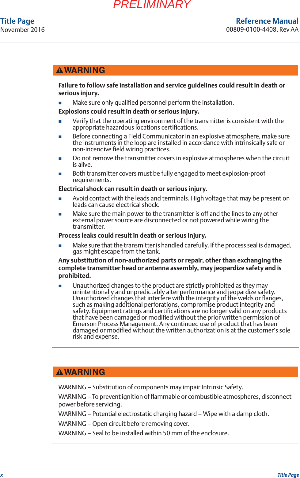 xReference Manual00809-0100-4408, Rev AATitle PageNovember 2016Title PagePRELIMINARYFailure to follow safe installation and service guidelines could result in death or serious injury.Make sure only qualified personnel perform the installation.Explosions could result in death or serious injury.Verify that the operating environment of the transmitter is consistent with the appropriate hazardous locations certifications.Before connecting a Field Communicator in an explosive atmosphere, make sure the instruments in the loop are installed in accordance with intrinsically safe or non-incendive field wiring practices.Do not remove the transmitter covers in explosive atmospheres when the circuit is alive.Both transmitter covers must be fully engaged to meet explosion-proof requirements.Electrical shock can result in death or serious injury.Avoid contact with the leads and terminals. High voltage that may be present on leads can cause electrical shock.Make sure the main power to the transmitter is off and the lines to any other external power source are disconnected or not powered while wiring the transmitter.Process leaks could result in death or serious injury.Make sure that the transmitter is handled carefully. If the process seal is damaged, gas might escape from the tank.Any substitution of non-authorized parts or repair, other than exchanging the complete transmitter head or antenna assembly, may jeopardize safety and is prohibited.Unauthorized changes to the product are strictly prohibited as they may unintentionally and unpredictably alter performance and jeopardize safety. Unauthorized changes that interfere with the integrity of the welds or flanges, such as making additional perforations, compromise product integrity and safety. Equipment ratings and certifications are no longer valid on any products that have been damaged or modified without the prior written permission of Emerson Process Management. Any continued use of product that has been damaged or modified without the written authorization is at the customer’s sole risk and expense.WARNING – Substitution of components may impair Intrinsic Safety.WARNING – To prevent ignition of flammable or combustible atmospheres, disconnect power before servicing.WARNING – Potential electrostatic charging hazard – Wipe with a damp cloth.WARNING – Open circuit before removing cover.WARNING – Seal to be installed within 50 mm of the enclosure.