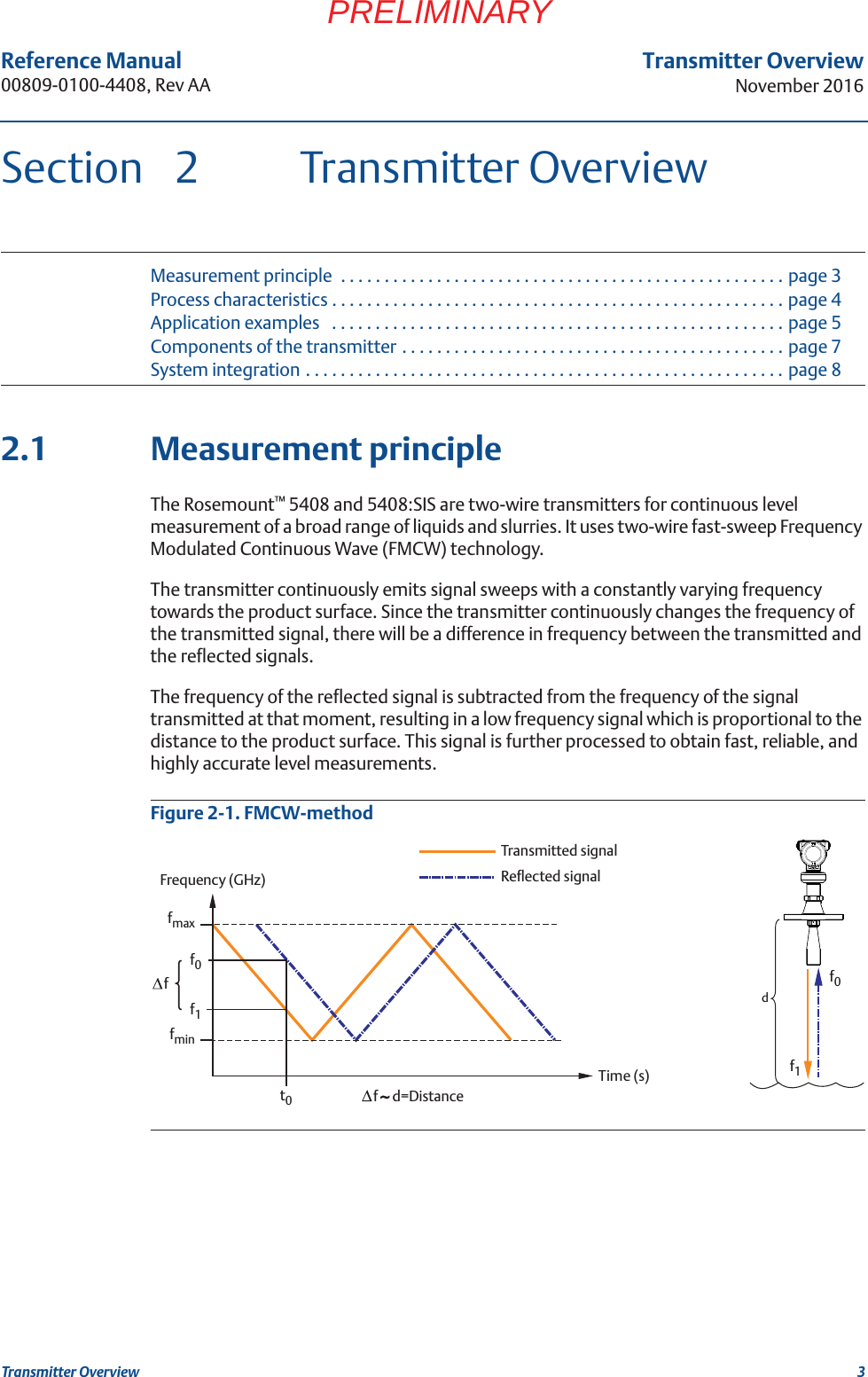 3Transmitter OverviewNovember 2016Transmitter OverviewReference Manual 00809-0100-4408, Rev AAPRELIMINARYSection 2 Transmitter OverviewMeasurement principle  . . . . . . . . . . . . . . . . . . . . . . . . . . . . . . . . . . . . . . . . . . . . . . . . . . . page 3Process characteristics . . . . . . . . . . . . . . . . . . . . . . . . . . . . . . . . . . . . . . . . . . . . . . . . . . . . page 4Application examples   . . . . . . . . . . . . . . . . . . . . . . . . . . . . . . . . . . . . . . . . . . . . . . . . . . . . page 5Components of the transmitter . . . . . . . . . . . . . . . . . . . . . . . . . . . . . . . . . . . . . . . . . . . . page 7System integration . . . . . . . . . . . . . . . . . . . . . . . . . . . . . . . . . . . . . . . . . . . . . . . . . . . . . . . page 82.1 Measurement principleThe Rosemount™ 5408 and 5408:SIS are two-wire transmitters for continuous level measurement of a broad range of liquids and slurries. It uses two-wire fast-sweep Frequency Modulated Continuous Wave (FMCW) technology.The transmitter continuously emits signal sweeps with a constantly varying frequency towards the product surface. Since the transmitter continuously changes the frequency of the transmitted signal, there will be a difference in frequency between the transmitted and the reflected signals.The frequency of the reflected signal is subtracted from the frequency of the signal transmitted at that moment, resulting in a low frequency signal which is proportional to the distance to the product surface. This signal is further processed to obtain fast, reliable, and highly accurate level measurements. Figure 2-1. FMCW-methoddf0fmaxfminf1f0f1t0ff     d=DistanceTransmitted signalReflected signalFrequency (GHz)Time (s)