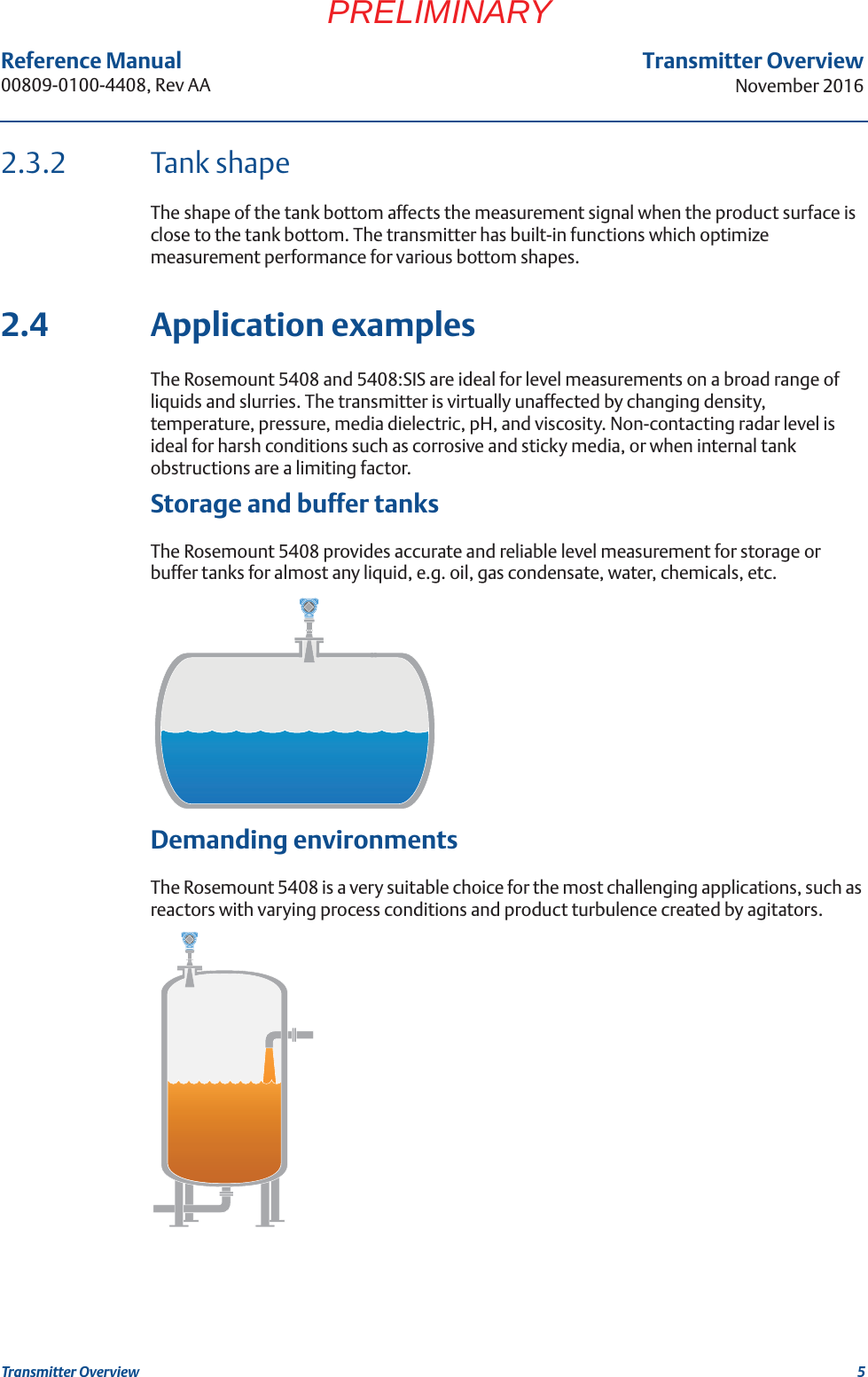 5Transmitter OverviewNovember 2016Transmitter OverviewReference Manual 00809-0100-4408, Rev AAPRELIMINARY2.3.2 Tank shapeThe shape of the tank bottom affects the measurement signal when the product surface is close to the tank bottom. The transmitter has built-in functions which optimize measurement performance for various bottom shapes.2.4 Application examplesThe Rosemount 5408 and 5408:SIS are ideal for level measurements on a broad range of liquids and slurries. The transmitter is virtually unaffected by changing density, temperature, pressure, media dielectric, pH, and viscosity. Non-contacting radar level is ideal for harsh conditions such as corrosive and sticky media, or when internal tank obstructions are a limiting factor.Storage and buffer tanksThe Rosemount 5408 provides accurate and reliable level measurement for storage or buffer tanks for almost any liquid, e.g. oil, gas condensate, water, chemicals, etc.Demanding environmentsThe Rosemount 5408 is a very suitable choice for the most challenging applications, such as reactors with varying process conditions and product turbulence created by agitators.