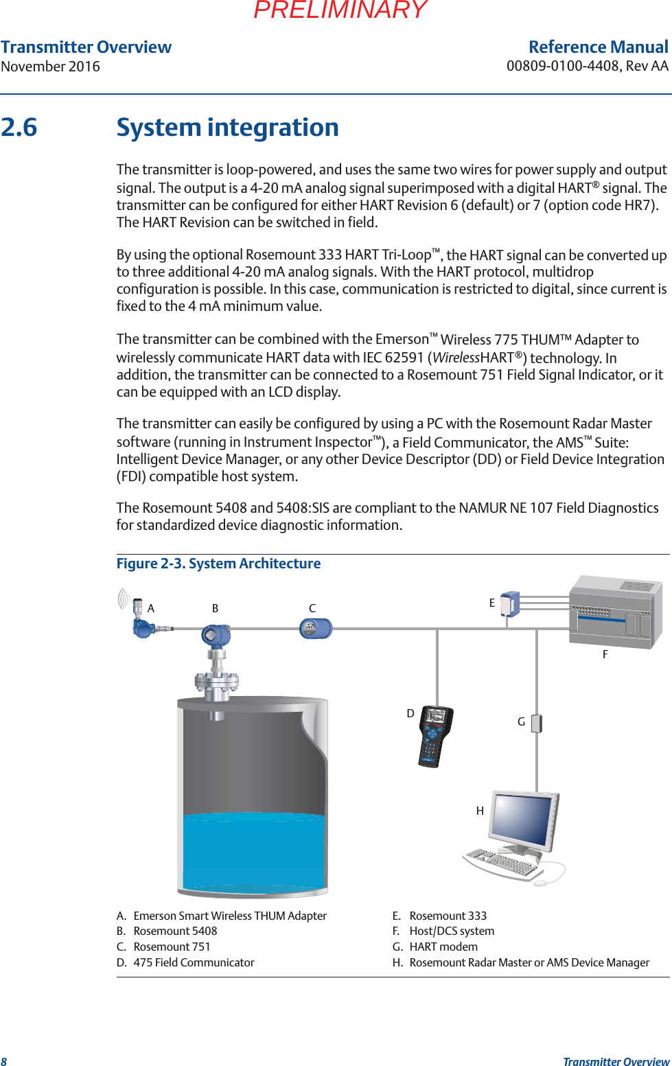 8Transmitter OverviewNovember 2016Transmitter OverviewReference Manual00809-0100-4408, Rev AAPRELIMINARY2.6 System integrationThe transmitter is loop-powered, and uses the same two wires for power supply and output signal. The output is a 4-20 mA analog signal superimposed with a digital HART® signal. The transmitter can be configured for either HART Revision 6 (default) or 7 (option code HR7). The HART Revision can be switched in field.By using the optional Rosemount 333 HART Tri-Loop™, the HART signal can be converted up to three additional 4-20 mA analog signals. With the HART protocol, multidrop configuration is possible. In this case, communication is restricted to digital, since current is fixed to the 4 mA minimum value.The transmitter can be combined with the Emerson™ Wireless 775 THUM™ Adapter to wirelessly communicate HART data with IEC 62591 (WirelessHART®) technology. In addition, the transmitter can be connected to a Rosemount 751 Field Signal Indicator, or it can be equipped with an LCD display. The transmitter can easily be configured by using a PC with the Rosemount Radar Master software (running in Instrument Inspector™), a Field Communicator, the AMS™ Suite: Intelligent Device Manager, or any other Device Descriptor (DD) or Field Device Integration (FDI) compatible host system.The Rosemount 5408 and 5408:SIS are compliant to the NAMUR NE 107 Field Diagnostics for standardized device diagnostic information.Figure 2-3. System ArchitectureA.B.C.D.Emerson Smart Wireless THUM AdapterRosemount 5408Rosemount 751475 Field CommunicatorE.F.G.H.Rosemount 333Host/DCS systemHART modemRosemount Radar Master or AMS Device ManagerAB CDEFGH