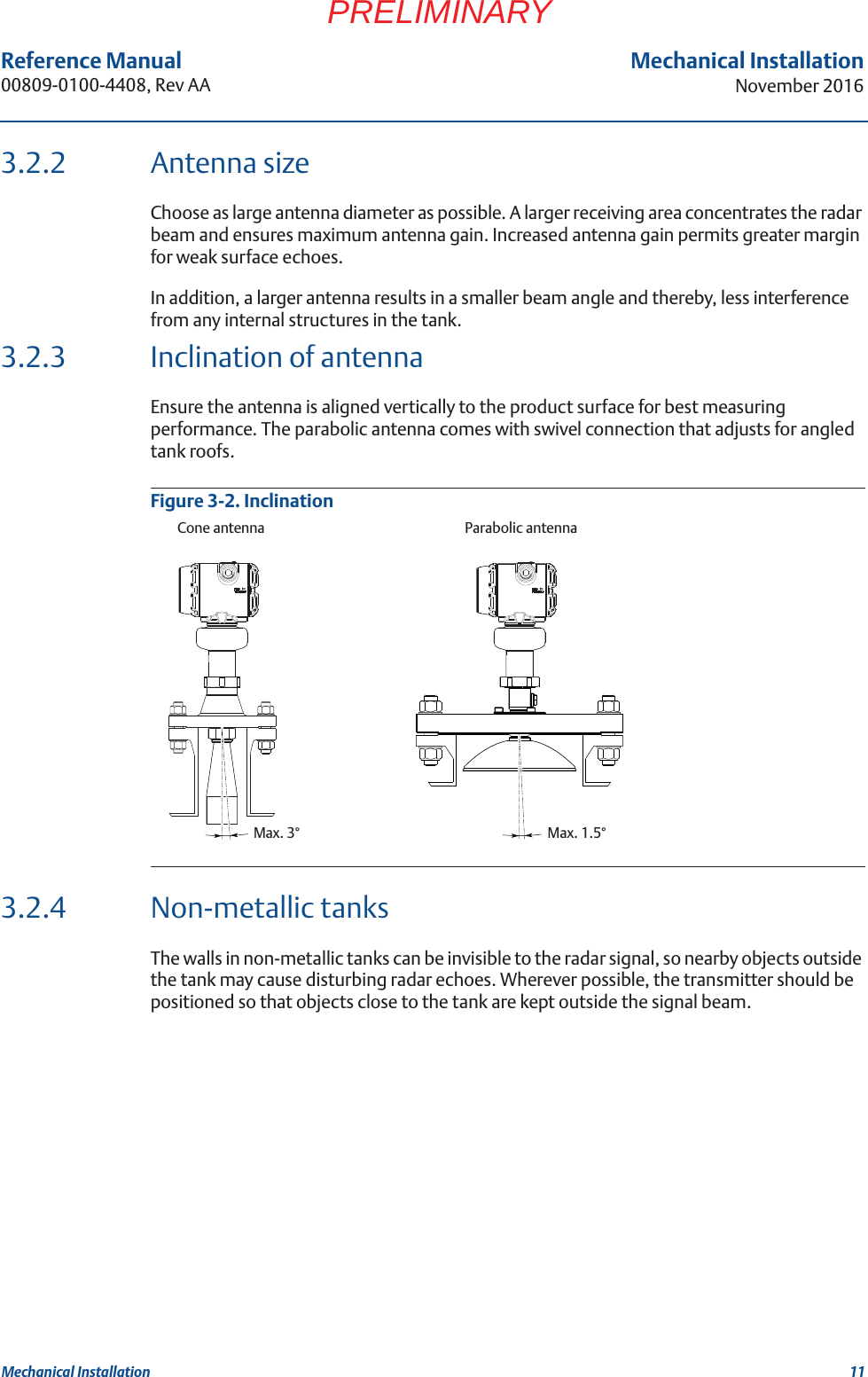 11Reference Manual 00809-0100-4408, Rev AAMechanical InstallationNovember 2016Mechanical InstallationPRELIMINARY3.2.2 Antenna sizeChoose as large antenna diameter as possible. A larger receiving area concentrates the radar beam and ensures maximum antenna gain. Increased antenna gain permits greater margin for weak surface echoes.In addition, a larger antenna results in a smaller beam angle and thereby, less interference from any internal structures in the tank. 3.2.3 Inclination of antennaEnsure the antenna is aligned vertically to the product surface for best measuring performance. The parabolic antenna comes with swivel connection that adjusts for angled tank roofs.Figure 3-2. Inclination3.2.4 Non-metallic tanksThe walls in non-metallic tanks can be invisible to the radar signal, so nearby objects outside the tank may cause disturbing radar echoes. Wherever possible, the transmitter should be positioned so that objects close to the tank are kept outside the signal beam.Max. 3° Max. 1.5°Cone antenna Parabolic antenna