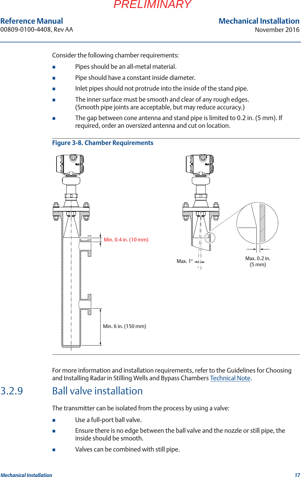 17Reference Manual 00809-0100-4408, Rev AAMechanical InstallationNovember 2016Mechanical InstallationPRELIMINARYConsider the following chamber requirements:Pipes should be an all-metal material.Pipe should have a constant inside diameter.Inlet pipes should not protrude into the inside of the stand pipe.The inner surface must be smooth and clear of any rough edges.(Smooth pipe joints are acceptable, but may reduce accuracy.)The gap between cone antenna and stand pipe is limited to 0.2 in. (5 mm). If required, order an oversized antenna and cut on location.Figure 3-8. Chamber RequirementsFor more information and installation requirements, refer to the Guidelines for Choosing and Installing Radar in Stilling Wells and Bypass Chambers Technical Note. 3.2.9 Ball valve installationThe transmitter can be isolated from the process by using a valve:Use a full-port ball valve.Ensure there is no edge between the ball valve and the nozzle or still pipe, the inside should be smooth.Valves can be combined with still pipe.Max. 0.2 in. (5 mm)Min. 6 in. (150 mm)Max. 1°Min. 0.4 in. (10 mm)