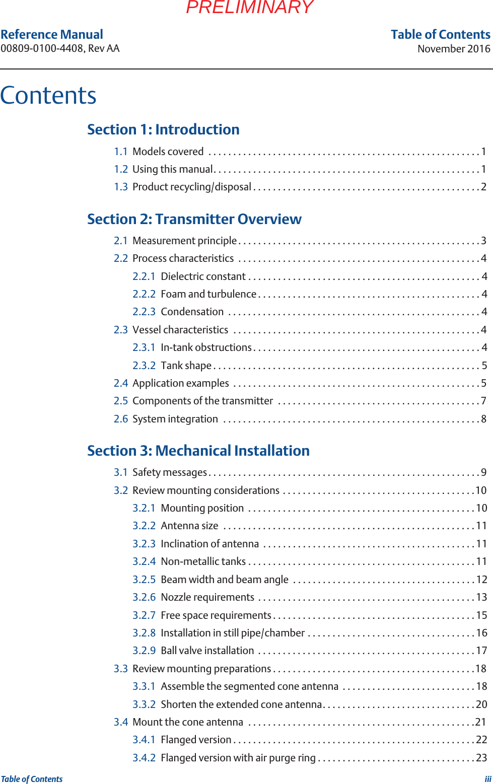 iiiReference Manual 00809-0100-4408, Rev AATable of ContentsNovember 2016Table of ContentsPRELIMINARY 1Section 1: Introduction1.1 Models covered  . . . . . . . . . . . . . . . . . . . . . . . . . . . . . . . . . . . . . . . . . . . . . . . . . . . . . . . 11.2 Using this manual. . . . . . . . . . . . . . . . . . . . . . . . . . . . . . . . . . . . . . . . . . . . . . . . . . . . . . 11.3 Product recycling/disposal . . . . . . . . . . . . . . . . . . . . . . . . . . . . . . . . . . . . . . . . . . . . . .2 2Section 2: Transmitter Overview2.1 Measurement principle. . . . . . . . . . . . . . . . . . . . . . . . . . . . . . . . . . . . . . . . . . . . . . . . . 32.2 Process characteristics  . . . . . . . . . . . . . . . . . . . . . . . . . . . . . . . . . . . . . . . . . . . . . . . . .42.2.1 Dielectric constant . . . . . . . . . . . . . . . . . . . . . . . . . . . . . . . . . . . . . . . . . . . . . . . 42.2.2 Foam and turbulence. . . . . . . . . . . . . . . . . . . . . . . . . . . . . . . . . . . . . . . . . . . . . 42.2.3 Condensation  . . . . . . . . . . . . . . . . . . . . . . . . . . . . . . . . . . . . . . . . . . . . . . . . . . . 42.3 Vessel characteristics  . . . . . . . . . . . . . . . . . . . . . . . . . . . . . . . . . . . . . . . . . . . . . . . . . . 42.3.1 In-tank obstructions. . . . . . . . . . . . . . . . . . . . . . . . . . . . . . . . . . . . . . . . . . . . . . 42.3.2 Tank shape . . . . . . . . . . . . . . . . . . . . . . . . . . . . . . . . . . . . . . . . . . . . . . . . . . . . . . 52.4 Application examples  . . . . . . . . . . . . . . . . . . . . . . . . . . . . . . . . . . . . . . . . . . . . . . . . . . 52.5 Components of the transmitter  . . . . . . . . . . . . . . . . . . . . . . . . . . . . . . . . . . . . . . . . .72.6 System integration  . . . . . . . . . . . . . . . . . . . . . . . . . . . . . . . . . . . . . . . . . . . . . . . . . . . . 8 3Section 3: Mechanical Installation3.1 Safety messages. . . . . . . . . . . . . . . . . . . . . . . . . . . . . . . . . . . . . . . . . . . . . . . . . . . . . . .93.2 Review mounting considerations . . . . . . . . . . . . . . . . . . . . . . . . . . . . . . . . . . . . . . .103.2.1 Mounting position  . . . . . . . . . . . . . . . . . . . . . . . . . . . . . . . . . . . . . . . . . . . . . . 103.2.2 Antenna size  . . . . . . . . . . . . . . . . . . . . . . . . . . . . . . . . . . . . . . . . . . . . . . . . . . . 113.2.3 Inclination of antenna  . . . . . . . . . . . . . . . . . . . . . . . . . . . . . . . . . . . . . . . . . . .113.2.4 Non-metallic tanks . . . . . . . . . . . . . . . . . . . . . . . . . . . . . . . . . . . . . . . . . . . . . . 113.2.5 Beam width and beam angle  . . . . . . . . . . . . . . . . . . . . . . . . . . . . . . . . . . . . . 123.2.6 Nozzle requirements  . . . . . . . . . . . . . . . . . . . . . . . . . . . . . . . . . . . . . . . . . . . . 133.2.7 Free space requirements . . . . . . . . . . . . . . . . . . . . . . . . . . . . . . . . . . . . . . . . . 153.2.8 Installation in still pipe/chamber . . . . . . . . . . . . . . . . . . . . . . . . . . . . . . . . . .163.2.9 Ball valve installation  . . . . . . . . . . . . . . . . . . . . . . . . . . . . . . . . . . . . . . . . . . . .173.3 Review mounting preparations . . . . . . . . . . . . . . . . . . . . . . . . . . . . . . . . . . . . . . . . .183.3.1 Assemble the segmented cone antenna  . . . . . . . . . . . . . . . . . . . . . . . . . . .183.3.2 Shorten the extended cone antenna. . . . . . . . . . . . . . . . . . . . . . . . . . . . . . . 203.4 Mount the cone antenna  . . . . . . . . . . . . . . . . . . . . . . . . . . . . . . . . . . . . . . . . . . . . . .213.4.1 Flanged version . . . . . . . . . . . . . . . . . . . . . . . . . . . . . . . . . . . . . . . . . . . . . . . . .223.4.2 Flanged version with air purge ring . . . . . . . . . . . . . . . . . . . . . . . . . . . . . . . .23Contents