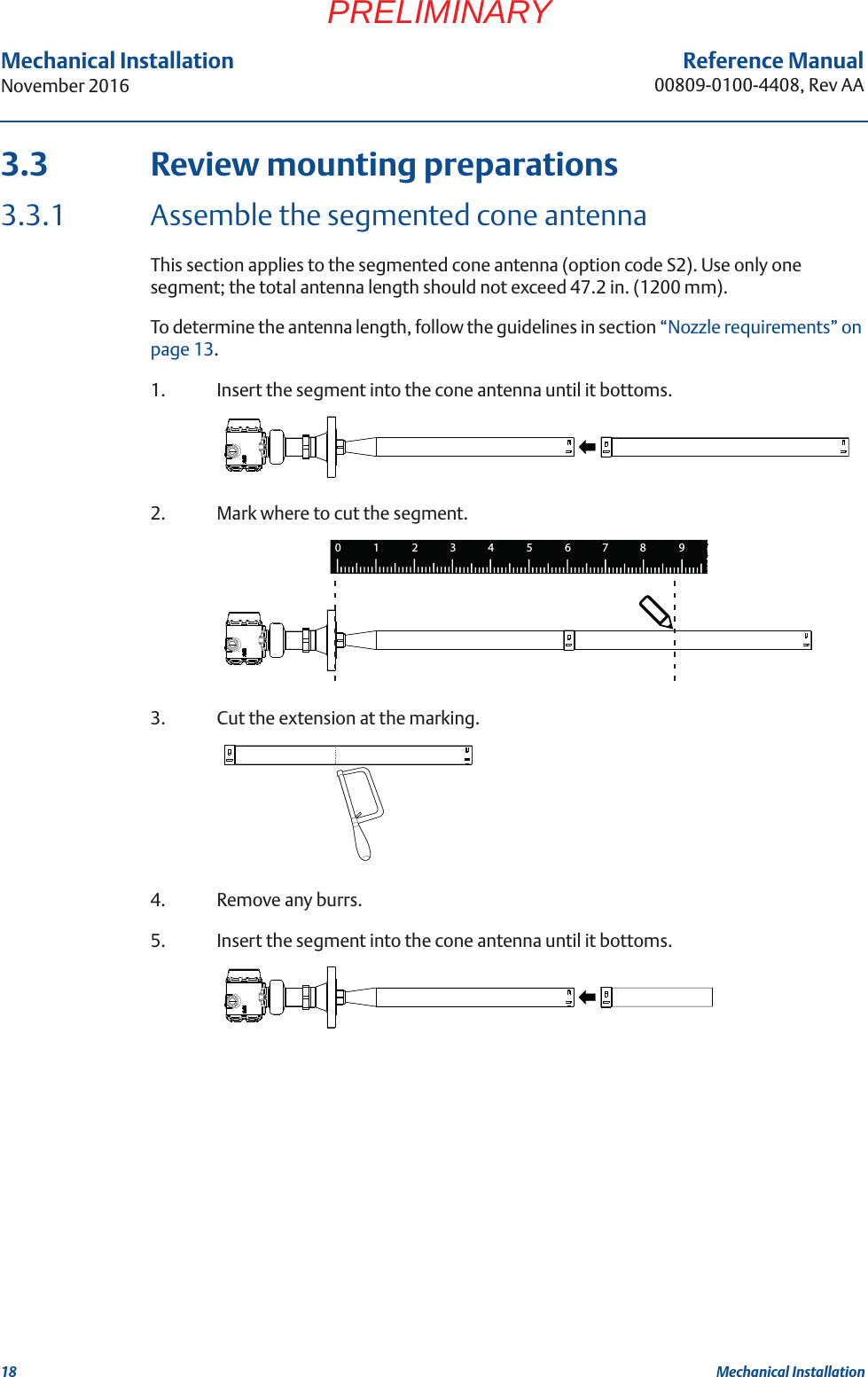 18Reference Manual00809-0100-4408, Rev AAMechanical InstallationNovember 2016Mechanical InstallationPRELIMINARY3.3 Review mounting preparations3.3.1 Assemble the segmented cone antennaThis section applies to the segmented cone antenna (option code S2). Use only one segment; the total antenna length should not exceed 47.2 in. (1200 mm).To determine the antenna length, follow the guidelines in section “Nozzle requirements” on page 13. 1. Insert the segment into the cone antenna until it bottoms.2. Mark where to cut the segment.3. Cut the extension at the marking.4. Remove any burrs.5. Insert the segment into the cone antenna until it bottoms.1234567809