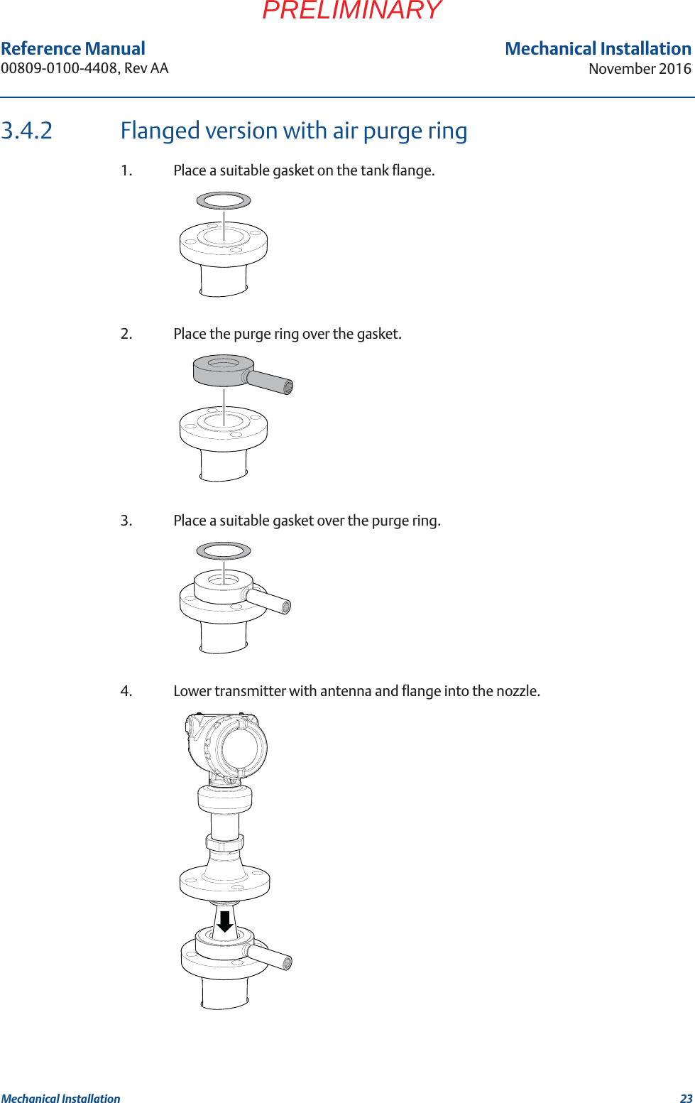 23Reference Manual 00809-0100-4408, Rev AAMechanical InstallationNovember 2016Mechanical InstallationPRELIMINARY3.4.2 Flanged version with air purge ring1. Place a suitable gasket on the tank flange.2. Place the purge ring over the gasket.3. Place a suitable gasket over the purge ring.4. Lower transmitter with antenna and flange into the nozzle.