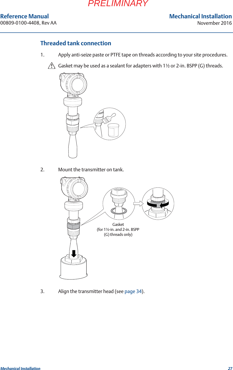 27Reference Manual 00809-0100-4408, Rev AAMechanical InstallationNovember 2016Mechanical InstallationPRELIMINARYThreaded tank connection1. Apply anti-seize paste or PTFE tape on threads according to your site procedures.Gasket may be used as a sealant for adapters with 1½ or 2-in. BSPP (G) threads.2. Mount the transmitter on tank.3. Align the transmitter head (see page 34).Gasket (for 1½-in. and 2-in. BSPP (G) threads only)