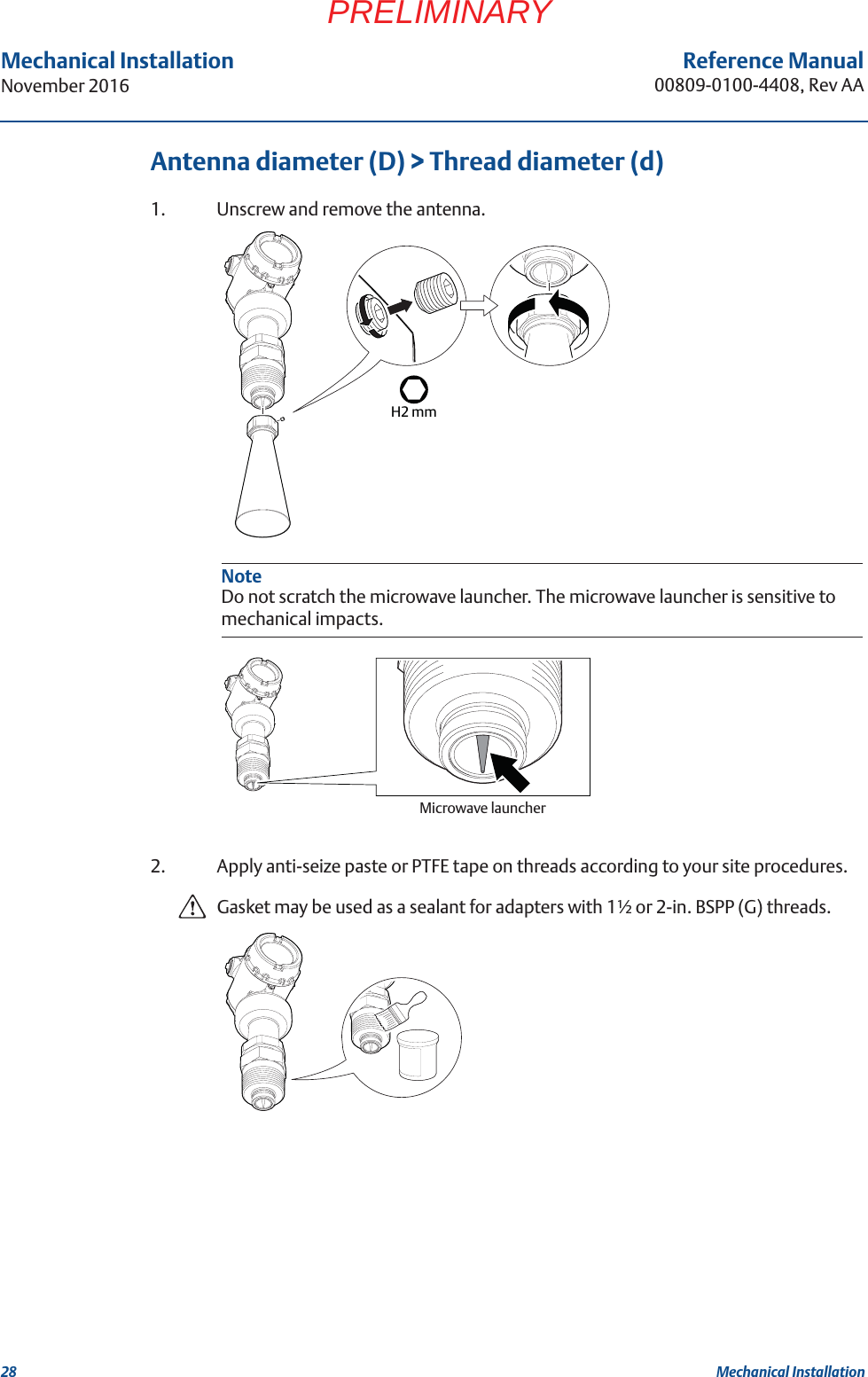 28Reference Manual00809-0100-4408, Rev AAMechanical InstallationNovember 2016Mechanical InstallationPRELIMINARYAntenna diameter (D) &gt; Thread diameter (d)1. Unscrew and remove the antenna.2. Apply anti-seize paste or PTFE tape on threads according to your site procedures.Gasket may be used as a sealant for adapters with 1½ or 2-in. BSPP (G) threads.NoteDo not scratch the microwave launcher. The microwave launcher is sensitive to mechanical impacts.H2 mmMicrowave launcher