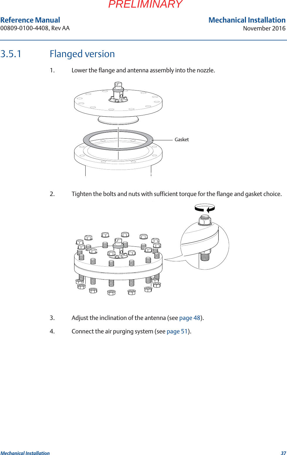 37Reference Manual 00809-0100-4408, Rev AAMechanical InstallationNovember 2016Mechanical InstallationPRELIMINARY3.5.1 Flanged version1. Lower the flange and antenna assembly into the nozzle.2. Tighten the bolts and nuts with sufficient torque for the flange and gasket choice.3. Adjust the inclination of the antenna (see page 48).4. Connect the air purging system (see page 51).Gasket