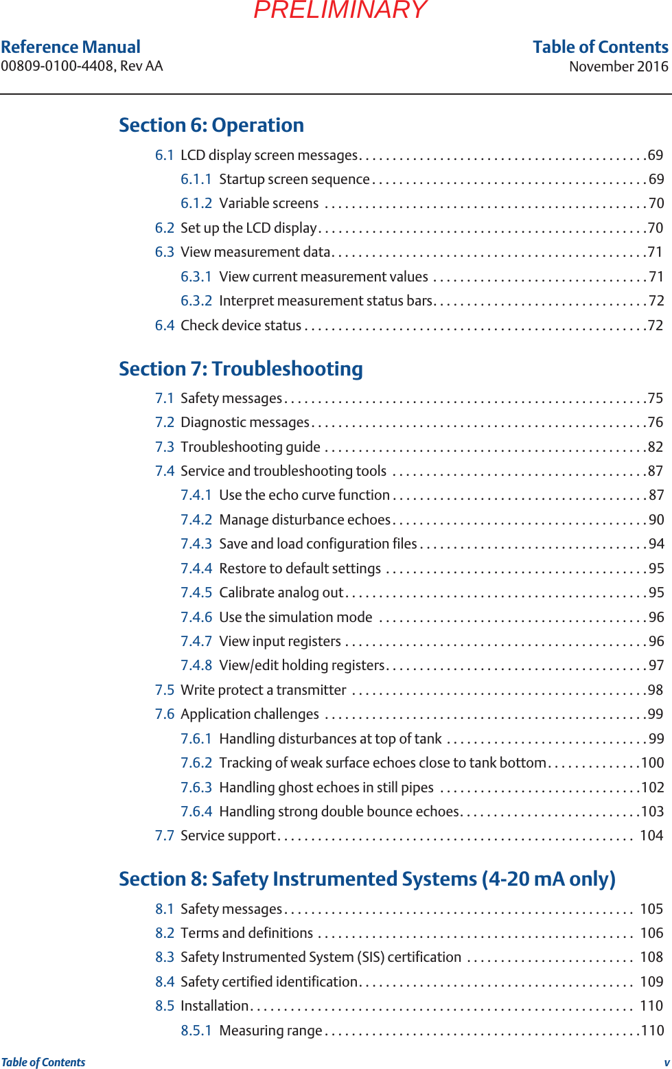 vReference Manual 00809-0100-4408, Rev AATable of ContentsNovember 2016Table of ContentsPRELIMINARY 6Section 6: Operation6.1 LCD display screen messages. . . . . . . . . . . . . . . . . . . . . . . . . . . . . . . . . . . . . . . . . . .696.1.1 Startup screen sequence. . . . . . . . . . . . . . . . . . . . . . . . . . . . . . . . . . . . . . . . .696.1.2 Variable screens  . . . . . . . . . . . . . . . . . . . . . . . . . . . . . . . . . . . . . . . . . . . . . . . .706.2 Set up the LCD display. . . . . . . . . . . . . . . . . . . . . . . . . . . . . . . . . . . . . . . . . . . . . . . . .706.3 View measurement data. . . . . . . . . . . . . . . . . . . . . . . . . . . . . . . . . . . . . . . . . . . . . . .716.3.1 View current measurement values . . . . . . . . . . . . . . . . . . . . . . . . . . . . . . . .716.3.2 Interpret measurement status bars. . . . . . . . . . . . . . . . . . . . . . . . . . . . . . . . 726.4 Check device status . . . . . . . . . . . . . . . . . . . . . . . . . . . . . . . . . . . . . . . . . . . . . . . . . . .72 7Section 7: Troubleshooting7.1 Safety messages. . . . . . . . . . . . . . . . . . . . . . . . . . . . . . . . . . . . . . . . . . . . . . . . . . . . . .757.2 Diagnostic messages. . . . . . . . . . . . . . . . . . . . . . . . . . . . . . . . . . . . . . . . . . . . . . . . . .767.3 Troubleshooting guide . . . . . . . . . . . . . . . . . . . . . . . . . . . . . . . . . . . . . . . . . . . . . . . .827.4 Service and troubleshooting tools  . . . . . . . . . . . . . . . . . . . . . . . . . . . . . . . . . . . . . .877.4.1 Use the echo curve function . . . . . . . . . . . . . . . . . . . . . . . . . . . . . . . . . . . . . .877.4.2 Manage disturbance echoes. . . . . . . . . . . . . . . . . . . . . . . . . . . . . . . . . . . . . .907.4.3 Save and load configuration files . . . . . . . . . . . . . . . . . . . . . . . . . . . . . . . . . . 947.4.4 Restore to default settings . . . . . . . . . . . . . . . . . . . . . . . . . . . . . . . . . . . . . . .957.4.5 Calibrate analog out. . . . . . . . . . . . . . . . . . . . . . . . . . . . . . . . . . . . . . . . . . . . . 957.4.6 Use the simulation mode  . . . . . . . . . . . . . . . . . . . . . . . . . . . . . . . . . . . . . . . . 967.4.7 View input registers . . . . . . . . . . . . . . . . . . . . . . . . . . . . . . . . . . . . . . . . . . . . . 967.4.8 View/edit holding registers. . . . . . . . . . . . . . . . . . . . . . . . . . . . . . . . . . . . . . . 977.5 Write protect a transmitter  . . . . . . . . . . . . . . . . . . . . . . . . . . . . . . . . . . . . . . . . . . . .987.6 Application challenges  . . . . . . . . . . . . . . . . . . . . . . . . . . . . . . . . . . . . . . . . . . . . . . . .997.6.1 Handling disturbances at top of tank  . . . . . . . . . . . . . . . . . . . . . . . . . . . . . .997.6.2 Tracking of weak surface echoes close to tank bottom. . . . . . . . . . . . . .1007.6.3 Handling ghost echoes in still pipes  . . . . . . . . . . . . . . . . . . . . . . . . . . . . . .1027.6.4 Handling strong double bounce echoes. . . . . . . . . . . . . . . . . . . . . . . . . . .1037.7 Service support. . . . . . . . . . . . . . . . . . . . . . . . . . . . . . . . . . . . . . . . . . . . . . . . . . . . .  104 8Section 8: Safety Instrumented Systems (4-20 mA only)8.1 Safety messages. . . . . . . . . . . . . . . . . . . . . . . . . . . . . . . . . . . . . . . . . . . . . . . . . . . .  1058.2 Terms and definitions . . . . . . . . . . . . . . . . . . . . . . . . . . . . . . . . . . . . . . . . . . . . . . .  1068.3 Safety Instrumented System (SIS) certification  . . . . . . . . . . . . . . . . . . . . . . . . .  1088.4 Safety certified identification. . . . . . . . . . . . . . . . . . . . . . . . . . . . . . . . . . . . . . . . .  1098.5 Installation. . . . . . . . . . . . . . . . . . . . . . . . . . . . . . . . . . . . . . . . . . . . . . . . . . . . . . . . .  1108.5.1 Measuring range . . . . . . . . . . . . . . . . . . . . . . . . . . . . . . . . . . . . . . . . . . . . . . .110