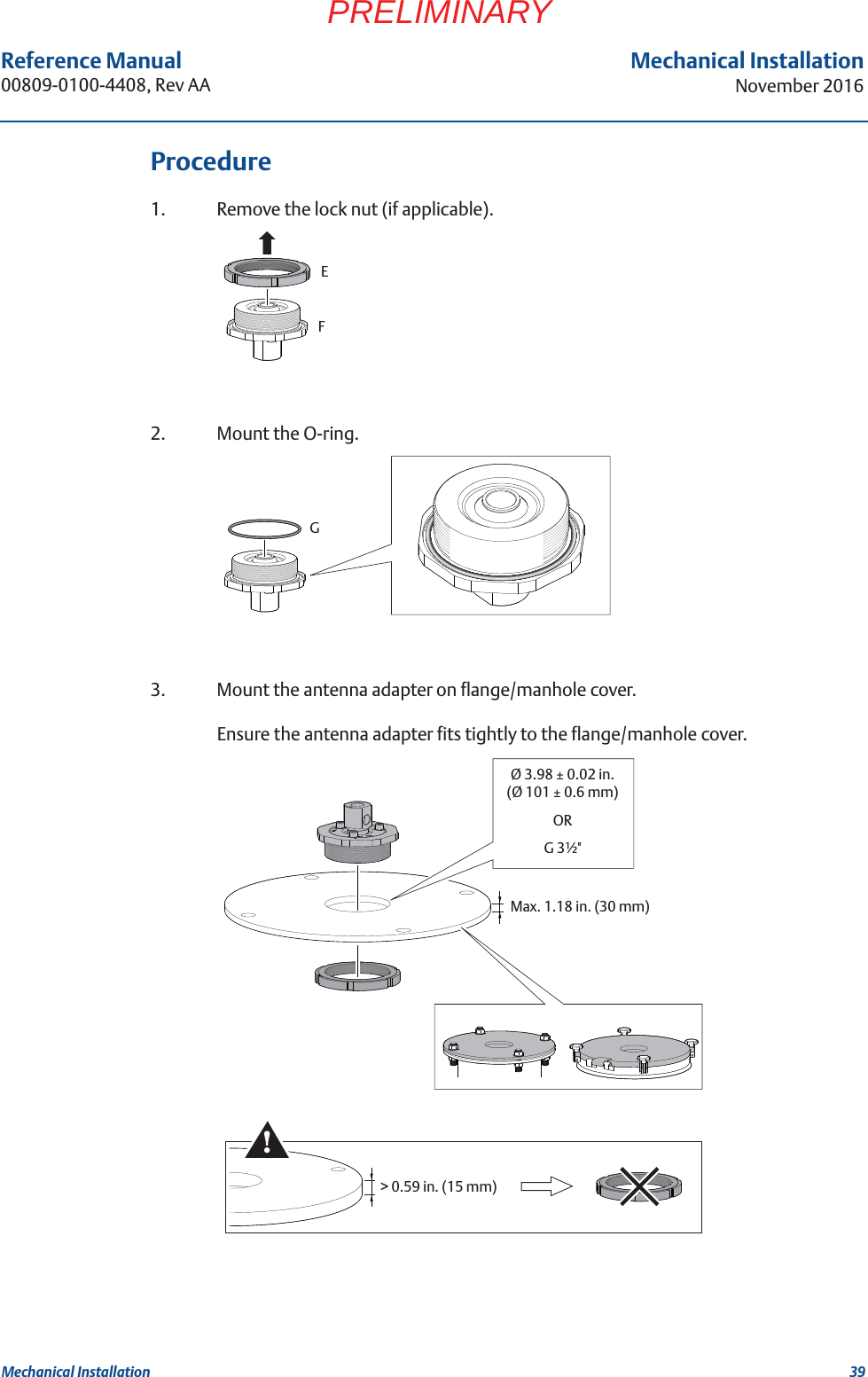 39Reference Manual 00809-0100-4408, Rev AAMechanical InstallationNovember 2016Mechanical InstallationPRELIMINARYProcedure1. Remove the lock nut (if applicable).2. Mount the O-ring.3. Mount the antenna adapter on flange/manhole cover.Ensure the antenna adapter fits tightly to the flange/manhole cover.EFGØ 3.98 ± 0.02 in.(Ø 101 ± 0.6 mm)ORG 3½&quot;Max. 1.18 in. (30 mm)&gt; 0.59 in. (15 mm)