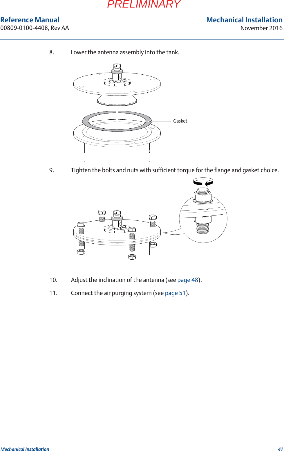 41Reference Manual 00809-0100-4408, Rev AAMechanical InstallationNovember 2016Mechanical InstallationPRELIMINARY8. Lower the antenna assembly into the tank.9. Tighten the bolts and nuts with sufficient torque for the flange and gasket choice.10. Adjust the inclination of the antenna (see page 48).11. Connect the air purging system (see page 51).Gasket