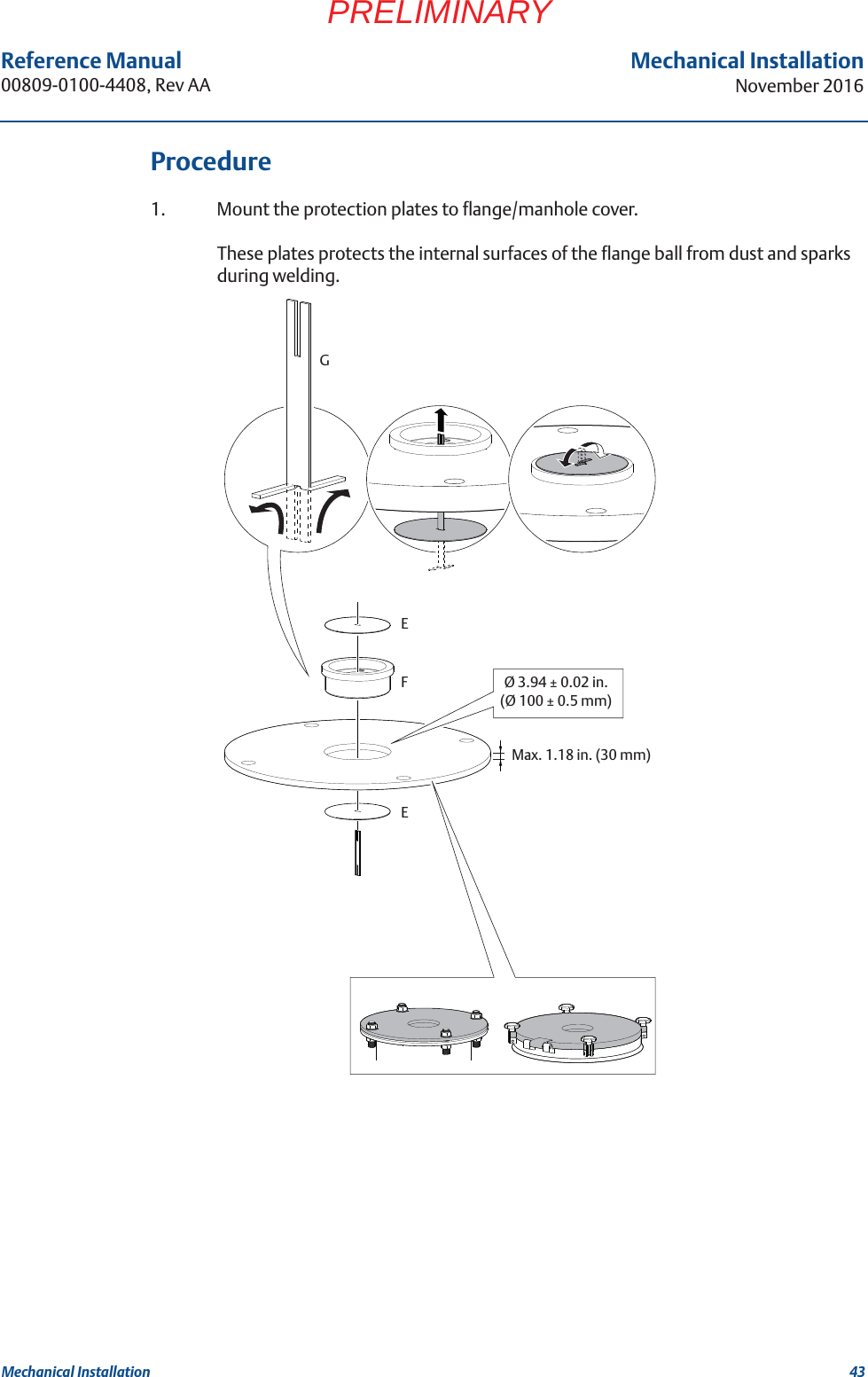 43Reference Manual 00809-0100-4408, Rev AAMechanical InstallationNovember 2016Mechanical InstallationPRELIMINARYProcedure1. Mount the protection plates to flange/manhole cover. These plates protects the internal surfaces of the flange ball from dust and sparks during welding.Ø 3.94 ± 0.02 in.(Ø 100 ± 0.5 mm)EFGEMax. 1.18 in. (30 mm)