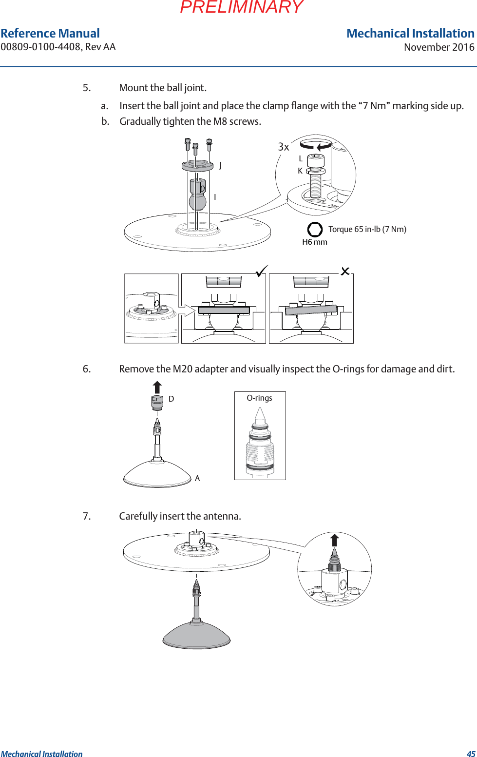 45Reference Manual 00809-0100-4408, Rev AAMechanical InstallationNovember 2016Mechanical InstallationPRELIMINARY5. Mount the ball joint. a. Insert the ball joint and place the clamp flange with the “7 Nm” marking side up.b. Gradually tighten the M8 screws.6. Remove the M20 adapter and visually inspect the O-rings for damage and dirt.7. Carefully insert the antenna.H6 mmTorque 65 in-lb (7 Nm)KLJIO-ringsAD