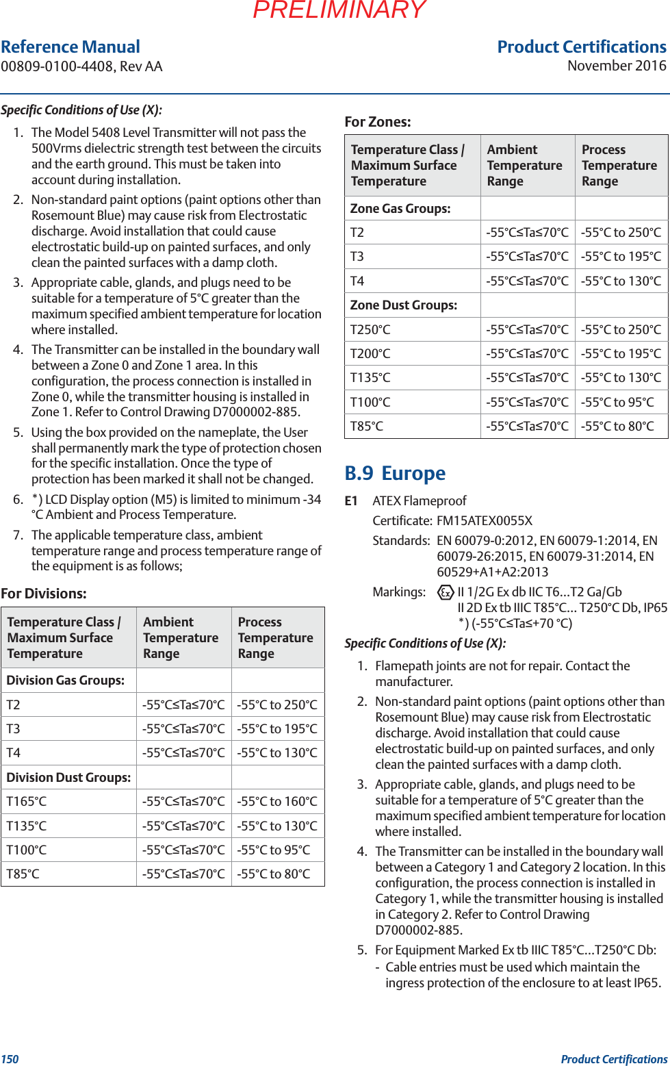 Product CertificationsNovember 2016Reference Manual 00809-0100-4408, Rev AA150 Product CertificationsPRELIMINARYSpecific Conditions of Use (X):1. The Model 5408 Level Transmitter will not pass the 500Vrms dielectric strength test between the circuits and the earth ground. This must be taken into account during installation.2. Non-standard paint options (paint options other than Rosemount Blue) may cause risk from Electrostatic discharge. Avoid installation that could cause electrostatic build-up on painted surfaces, and only clean the painted surfaces with a damp cloth.3. Appropriate cable, glands, and plugs need to be suitable for a temperature of 5°C greater than the maximum specified ambient temperature for location where installed.4. The Transmitter can be installed in the boundary wall between a Zone 0 and Zone 1 area. In this configuration, the process connection is installed in Zone 0, while the transmitter housing is installed in Zone 1. Refer to Control Drawing D7000002-885.5. Using the box provided on the nameplate, the User shall permanently mark the type of protection chosen for the specific installation. Once the type of protection has been marked it shall not be changed.6. *) LCD Display option (M5) is limited to minimum -34 °C Ambient and Process Temperature.7. The applicable temperature class, ambient temperature range and process temperature range of the equipment is as follows;B.9  EuropeE1 ATEX FlameproofCertificate: FM15ATEX0055XStandards:  EN 60079-0:2012, EN 60079-1:2014, EN 60079-26:2015, EN 60079-31:2014, EN 60529+A1+A2:2013Markings: II 1/2G Ex db IIC T6…T2 Ga/GbII 2D Ex tb IIIC T85°C… T250°C Db, IP65*) (-55°CTa+70 °C)Specific Conditions of Use (X):1. Flamepath joints are not for repair. Contact the manufacturer.2. Non-standard paint options (paint options other than Rosemount Blue) may cause risk from Electrostatic discharge. Avoid installation that could cause electrostatic build-up on painted surfaces, and only clean the painted surfaces with a damp cloth.3. Appropriate cable, glands, and plugs need to be suitable for a temperature of 5°C greater than the maximum specified ambient temperature for location where installed.4. The Transmitter can be installed in the boundary wall between a Category 1 and Category 2 location. In this configuration, the process connection is installed in Category 1, while the transmitter housing is installed in Category 2. Refer to Control Drawing D7000002-885.5. For Equipment Marked Ex tb IIIC T85°C…T250°C Db:- Cable entries must be used which maintain the ingress protection of the enclosure to at least IP65.For Divisions:Temperature Class / Maximum Surface TemperatureAmbient Temperature RangeProcess Temperature RangeDivision Gas Groups:T2 -55°CTa70°C -55°C to 250°CT3 -55°CTa70°C -55°C to 195°CT4 -55°CTa70°C -55°C to 130°CDivision Dust Groups:T165°C -55°CTa70°C -55°C to 160°CT135°C -55°CTa70°C -55°C to 130°CT100°C -55°CTa70°C -55°C to 95°CT85°C -55°CTa70°C -55°C to 80°CFor Zones:Temperature Class / Maximum Surface TemperatureAmbient Temperature RangeProcess Temperature RangeZone Gas Groups:T2 -55°CTa70°C -55°C to 250°CT3 -55°CTa70°C -55°C to 195°CT4 -55°CTa70°C -55°C to 130°CZone Dust Groups:T250°C -55°CTa70°C -55°C to 250°CT200°C -55°CTa70°C -55°C to 195°CT135°C -55°CTa70°C -55°C to 130°CT100°C -55°CTa70°C -55°C to 95°CT85°C -55°CTa70°C -55°C to 80°C