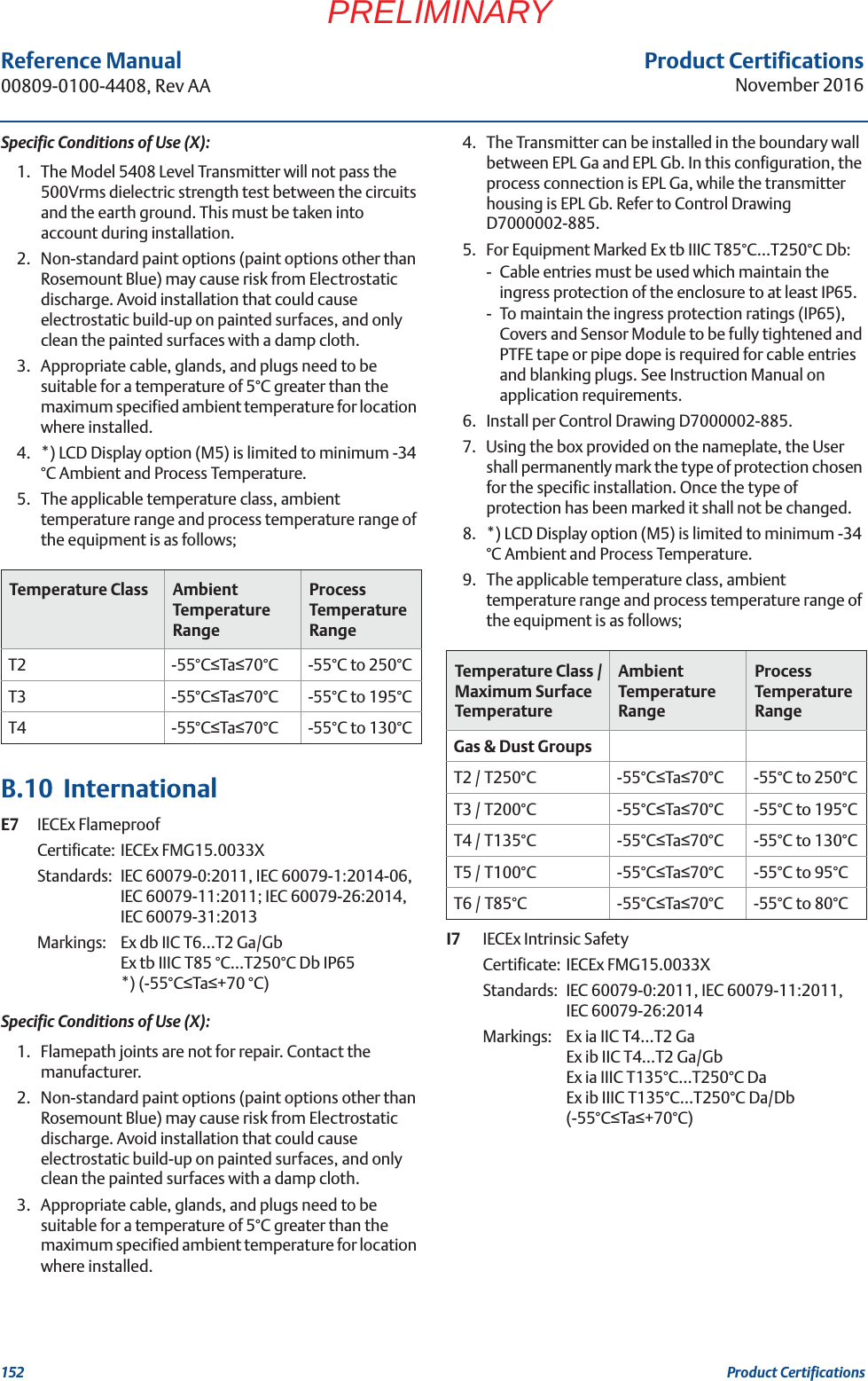 Product CertificationsNovember 2016Reference Manual 00809-0100-4408, Rev AA152 Product CertificationsPRELIMINARYSpecific Conditions of Use (X):1. The Model 5408 Level Transmitter will not pass the 500Vrms dielectric strength test between the circuits and the earth ground. This must be taken into account during installation.2. Non-standard paint options (paint options other than Rosemount Blue) may cause risk from Electrostatic discharge. Avoid installation that could cause electrostatic build-up on painted surfaces, and only clean the painted surfaces with a damp cloth.3. Appropriate cable, glands, and plugs need to be suitable for a temperature of 5°C greater than the maximum specified ambient temperature for location where installed.4. *) LCD Display option (M5) is limited to minimum -34 °C Ambient and Process Temperature.5. The applicable temperature class, ambient temperature range and process temperature range of the equipment is as follows;B.10  InternationalE7 IECEx FlameproofCertificate: IECEx FMG15.0033XStandards: IEC 60079-0:2011, IEC 60079-1:2014-06, IEC 60079-11:2011; IEC 60079-26:2014, IEC 60079-31:2013Markings:  Ex db IIC T6…T2 Ga/GbEx tb IIIC T85 °C…T250°C Db IP65*) (-55°CTa+70 °C)Specific Conditions of Use (X):1. Flamepath joints are not for repair. Contact the manufacturer.2. Non-standard paint options (paint options other than Rosemount Blue) may cause risk from Electrostatic discharge. Avoid installation that could cause electrostatic build-up on painted surfaces, and only clean the painted surfaces with a damp cloth.3. Appropriate cable, glands, and plugs need to be suitable for a temperature of 5°C greater than the maximum specified ambient temperature for location where installed.4. The Transmitter can be installed in the boundary wall between EPL Ga and EPL Gb. In this configuration, the process connection is EPL Ga, while the transmitter housing is EPL Gb. Refer to Control Drawing D7000002-885.5. For Equipment Marked Ex tb IIIC T85°C…T250°C Db:- Cable entries must be used which maintain the ingress protection of the enclosure to at least IP65.- To maintain the ingress protection ratings (IP65), Covers and Sensor Module to be fully tightened and PTFE tape or pipe dope is required for cable entries and blanking plugs. See Instruction Manual on application requirements.6. Install per Control Drawing D7000002-885.7. Using the box provided on the nameplate, the User shall permanently mark the type of protection chosen for the specific installation. Once the type of protection has been marked it shall not be changed.8. *) LCD Display option (M5) is limited to minimum -34 °C Ambient and Process Temperature.9. The applicable temperature class, ambient temperature range and process temperature range of the equipment is as follows;I7 IECEx Intrinsic SafetyCertificate: IECEx FMG15.0033XStandards: IEC 60079-0:2011, IEC 60079-11:2011, IEC 60079-26:2014Markings:  Ex ia IIC T4…T2 GaEx ib IIC T4…T2 Ga/GbEx ia IIIC T135°C…T250°C Da Ex ib IIIC T135°C…T250°C Da/Db (-55°CTa+70°C)Temperature Class Ambient Temperature RangeProcess Temperature RangeT2 -55°CTa70°C -55°C to 250°CT3 -55°CTa70°C -55°C to 195°CT4 -55°CTa70°C -55°C to 130°CTemperature Class / Maximum Surface TemperatureAmbient Temperature RangeProcess Temperature RangeGas &amp; Dust GroupsT2 / T250°C -55°CTa70°C -55°C to 250°CT3 / T200°C -55°CTa70°C -55°C to 195°CT4 / T135°C -55°CTa70°C -55°C to 130°CT5 / T100°C -55°CTa70°C -55°C to 95°CT6 / T85°C -55°CTa70°C -55°C to 80°C