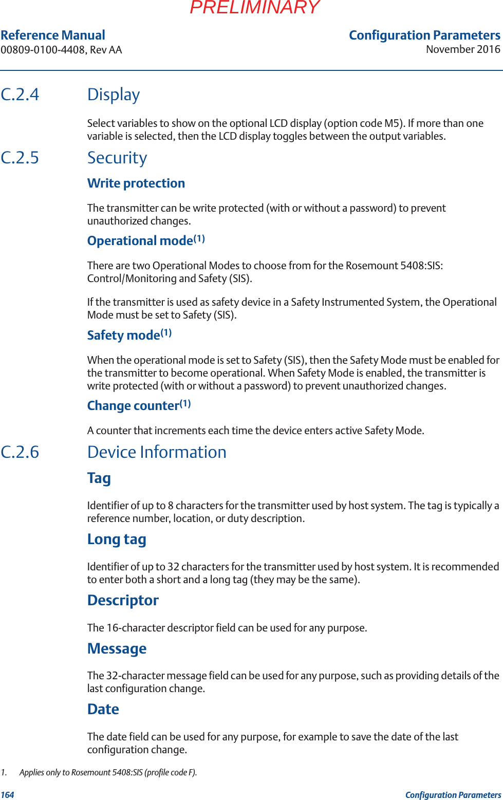 Configuration ParametersNovember 2016Reference Manual 00809-0100-4408, Rev AA164 Configuration ParametersPRELIMINARYC.2.4 DisplaySelect variables to show on the optional LCD display (option code M5). If more than one variable is selected, then the LCD display toggles between the output variables.C.2.5 SecurityWrite protectionThe transmitter can be write protected (with or without a password) to prevent unauthorized changes.Operational mode(1) There are two Operational Modes to choose from for the Rosemount 5408:SIS: Control/Monitoring and Safety (SIS).If the transmitter is used as safety device in a Safety Instrumented System, the Operational Mode must be set to Safety (SIS). Safety mode(1)When the operational mode is set to Safety (SIS), then the Safety Mode must be enabled for the transmitter to become operational. When Safety Mode is enabled, the transmitter is write protected (with or without a password) to prevent unauthorized changes.Change counter(1)A counter that increments each time the device enters active Safety Mode.C.2.6 Device InformationTagIdentifier of up to 8 characters for the transmitter used by host system. The tag is typically a reference number, location, or duty description. Long tag Identifier of up to 32 characters for the transmitter used by host system. It is recommended to enter both a short and a long tag (they may be the same).DescriptorThe 16-character descriptor field can be used for any purpose.MessageThe 32-character message field can be used for any purpose, such as providing details of the last configuration change.DateThe date field can be used for any purpose, for example to save the date of the last configuration change.1.  Applies only to Rosemount 5408:SIS (profile code F).