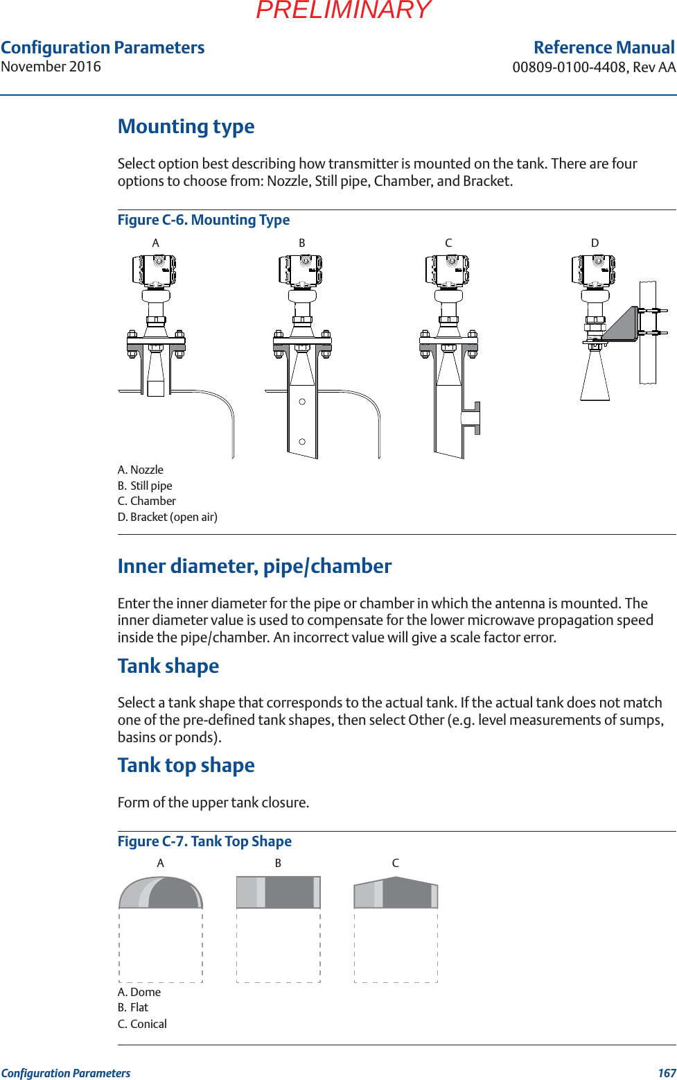 Configuration ParametersNovember 2016Reference Manual00809-0100-4408, Rev AA167Configuration ParametersPRELIMINARYMounting typeSelect option best describing how transmitter is mounted on the tank. There are four options to choose from: Nozzle, Still pipe, Chamber, and Bracket.Figure C-6. Mounting TypeA. NozzleB. Still pipeC. ChamberD. Bracket (open air)Inner diameter, pipe/chamberEnter the inner diameter for the pipe or chamber in which the antenna is mounted. The inner diameter value is used to compensate for the lower microwave propagation speed inside the pipe/chamber. An incorrect value will give a scale factor error.Tank shapeSelect a tank shape that corresponds to the actual tank. If the actual tank does not match one of the pre-defined tank shapes, then select Other (e.g. level measurements of sumps, basins or ponds).Tank top shapeForm of the upper tank closure.Figure C-7. Tank Top ShapeA. DomeB. FlatC. ConicalABCDABC