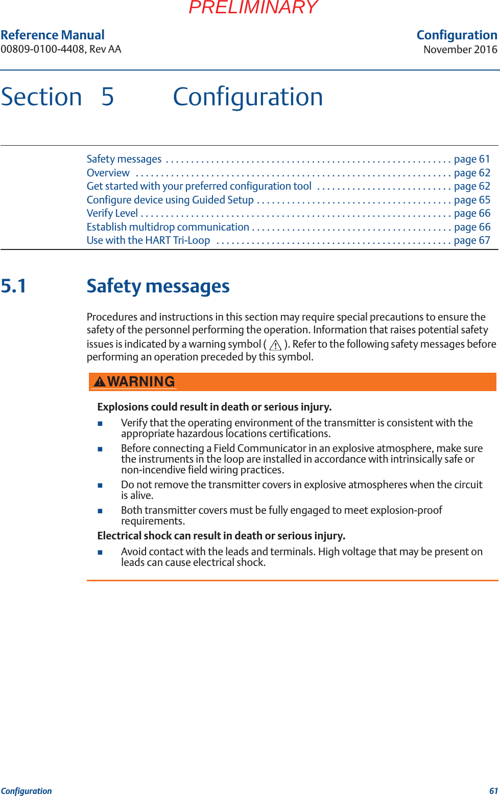 61Reference Manual 00809-0100-4408, Rev AAConfigurationNovember 2016ConfigurationPRELIMINARYSection 5 ConfigurationSafety messages  . . . . . . . . . . . . . . . . . . . . . . . . . . . . . . . . . . . . . . . . . . . . . . . . . . . . . . . . . page 61Overview   . . . . . . . . . . . . . . . . . . . . . . . . . . . . . . . . . . . . . . . . . . . . . . . . . . . . . . . . . . . . . . . page 62Get started with your preferred configuration tool  . . . . . . . . . . . . . . . . . . . . . . . . . . . page 62Configure device using Guided Setup . . . . . . . . . . . . . . . . . . . . . . . . . . . . . . . . . . . . . . . page 65Verify Level . . . . . . . . . . . . . . . . . . . . . . . . . . . . . . . . . . . . . . . . . . . . . . . . . . . . . . . . . . . . . . page 66Establish multidrop communication . . . . . . . . . . . . . . . . . . . . . . . . . . . . . . . . . . . . . . . . page 66Use with the HART Tri-Loop   . . . . . . . . . . . . . . . . . . . . . . . . . . . . . . . . . . . . . . . . . . . . . . . page 675.1 Safety messagesProcedures and instructions in this section may require special precautions to ensure the safety of the personnel performing the operation. Information that raises potential safety issues is indicated by a warning symbol ( ). Refer to the following safety messages before performing an operation preceded by this symbol.Explosions could result in death or serious injury.Verify that the operating environment of the transmitter is consistent with the appropriate hazardous locations certifications.Before connecting a Field Communicator in an explosive atmosphere, make sure the instruments in the loop are installed in accordance with intrinsically safe or non-incendive field wiring practices.Do not remove the transmitter covers in explosive atmospheres when the circuit is alive.Both transmitter covers must be fully engaged to meet explosion-proof requirements.Electrical shock can result in death or serious injury.Avoid contact with the leads and terminals. High voltage that may be present on leads can cause electrical shock.