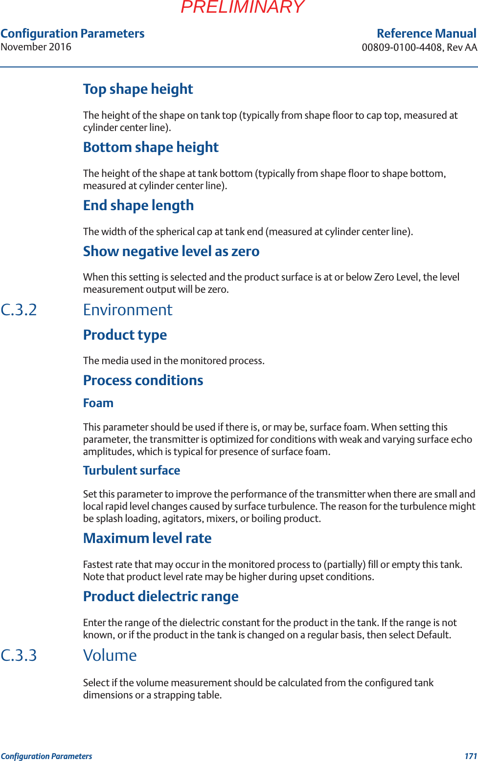 Configuration ParametersNovember 2016Reference Manual00809-0100-4408, Rev AA171Configuration ParametersPRELIMINARYTop shape heightThe height of the shape on tank top (typically from shape floor to cap top, measured at cylinder center line).Bottom shape heightThe height of the shape at tank bottom (typically from shape floor to shape bottom, measured at cylinder center line).End shape lengthThe width of the spherical cap at tank end (measured at cylinder center line).Show negative level as zeroWhen this setting is selected and the product surface is at or below Zero Level, the level measurement output will be zero.C.3.2 EnvironmentProduct typeThe media used in the monitored process. Process conditionsFoamThis parameter should be used if there is, or may be, surface foam. When setting this parameter, the transmitter is optimized for conditions with weak and varying surface echo amplitudes, which is typical for presence of surface foam.Turbulent surfaceSet this parameter to improve the performance of the transmitter when there are small and local rapid level changes caused by surface turbulence. The reason for the turbulence might be splash loading, agitators, mixers, or boiling product.Maximum level rateFastest rate that may occur in the monitored process to (partially) fill or empty this tank. Note that product level rate may be higher during upset conditions.Product dielectric rangeEnter the range of the dielectric constant for the product in the tank. If the range is not known, or if the product in the tank is changed on a regular basis, then select Default.C.3.3 VolumeSelect if the volume measurement should be calculated from the configured tank dimensions or a strapping table. 