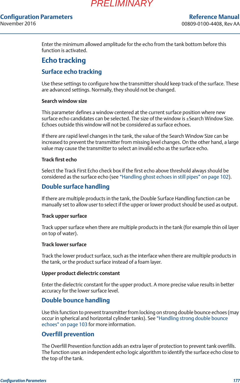 Configuration ParametersNovember 2016Reference Manual00809-0100-4408, Rev AA177Configuration ParametersPRELIMINARYEnter the minimum allowed amplitude for the echo from the tank bottom before this function is activated.Echo trackingSurface echo trackingUse these settings to configure how the transmitter should keep track of the surface. These are advanced settings. Normally, they should not be changed.Search window sizeThis parameter defines a window centered at the current surface position where new surface echo candidates can be selected. The size of the window is ±Search Window Size. Echoes outside this window will not be considered as surface echoes.If there are rapid level changes in the tank, the value of the Search Window Size can be increased to prevent the transmitter from missing level changes. On the other hand, a large value may cause the transmitter to select an invalid echo as the surface echo.Track first echoSelect the Track First Echo check box if the first echo above threshold always should be considered as the surface echo (see “Handling ghost echoes in still pipes” on page 102).Double surface handlingIf there are multiple products in the tank, the Double Surface Handling function can be manually set to allow user to select if the upper or lower product should be used as output.Track upper surfaceTrack upper surface when there are multiple products in the tank (for example thin oil layer on top of water).Track lower surfaceTrack the lower product surface, such as the interface when there are multiple products in the tank, or the product surface instead of a foam layer.Upper product dielectric constantEnter the dielectric constant for the upper product. A more precise value results in better accuracy for the lower surface level.Double bounce handlingUse this function to prevent transmitter from locking on strong double bounce echoes (may occur in spherical and horizontal cylinder tanks). See “Handling strong double bounce echoes” on page 103 for more information.Overfill preventionThe Overfill Prevention function adds an extra layer of protection to prevent tank overfills. The function uses an independent echo logic algorithm to identify the surface echo close to the top of the tank.