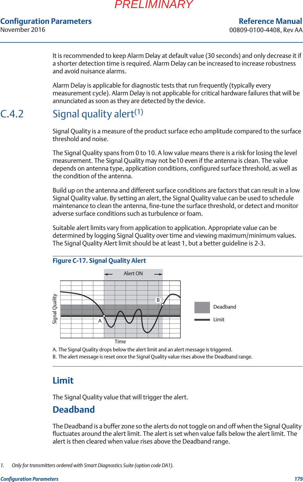 Configuration ParametersNovember 2016Reference Manual00809-0100-4408, Rev AA179Configuration ParametersPRELIMINARYIt is recommended to keep Alarm Delay at default value (30 seconds) and only decrease it if a shorter detection time is required. Alarm Delay can be increased to increase robustness and avoid nuisance alarms.Alarm Delay is applicable for diagnostic tests that run frequently (typically every measurement cycle). Alarm Delay is not applicable for critical hardware failures that will be annunciated as soon as they are detected by the device.C.4.2 Signal quality alert(1)Signal Quality is a measure of the product surface echo amplitude compared to the surface threshold and noise. The Signal Quality spans from 0 to 10. A low value means there is a risk for losing the level measurement. The Signal Quality may not be10 even if the antenna is clean. The value depends on antenna type, application conditions, configured surface threshold, as well as the condition of the antenna. Build up on the antenna and different surface conditions are factors that can result in a low Signal Quality value. By setting an alert, the Signal Quality value can be used to schedule maintenance to clean the antenna, fine-tune the surface threshold, or detect and monitor adverse surface conditions such as turbulence or foam.Suitable alert limits vary from application to application. Appropriate value can be determined by logging Signal Quality over time and viewing maximum/minimum values. The Signal Quality Alert limit should be at least 1, but a better guideline is 2-3.Figure C-17. Signal Quality AlertA. The Signal Quality drops below the alert limit and an alert message is triggered.B. The alert message is reset once the Signal Quality value rises above the Deadband range.Limit The Signal Quality value that will trigger the alert.DeadbandThe Deadband is a buffer zone so the alerts do not toggle on and off when the Signal Quality fluctuates around the alert limit. The alert is set when value falls below the alert limit. The alert is then cleared when value rises above the Deadband range.1.  Only for transmitters ordered with Smart Diagnostics Suite (option code DA1).ABAlert ONTimeSignal QualityDeadbandLimit