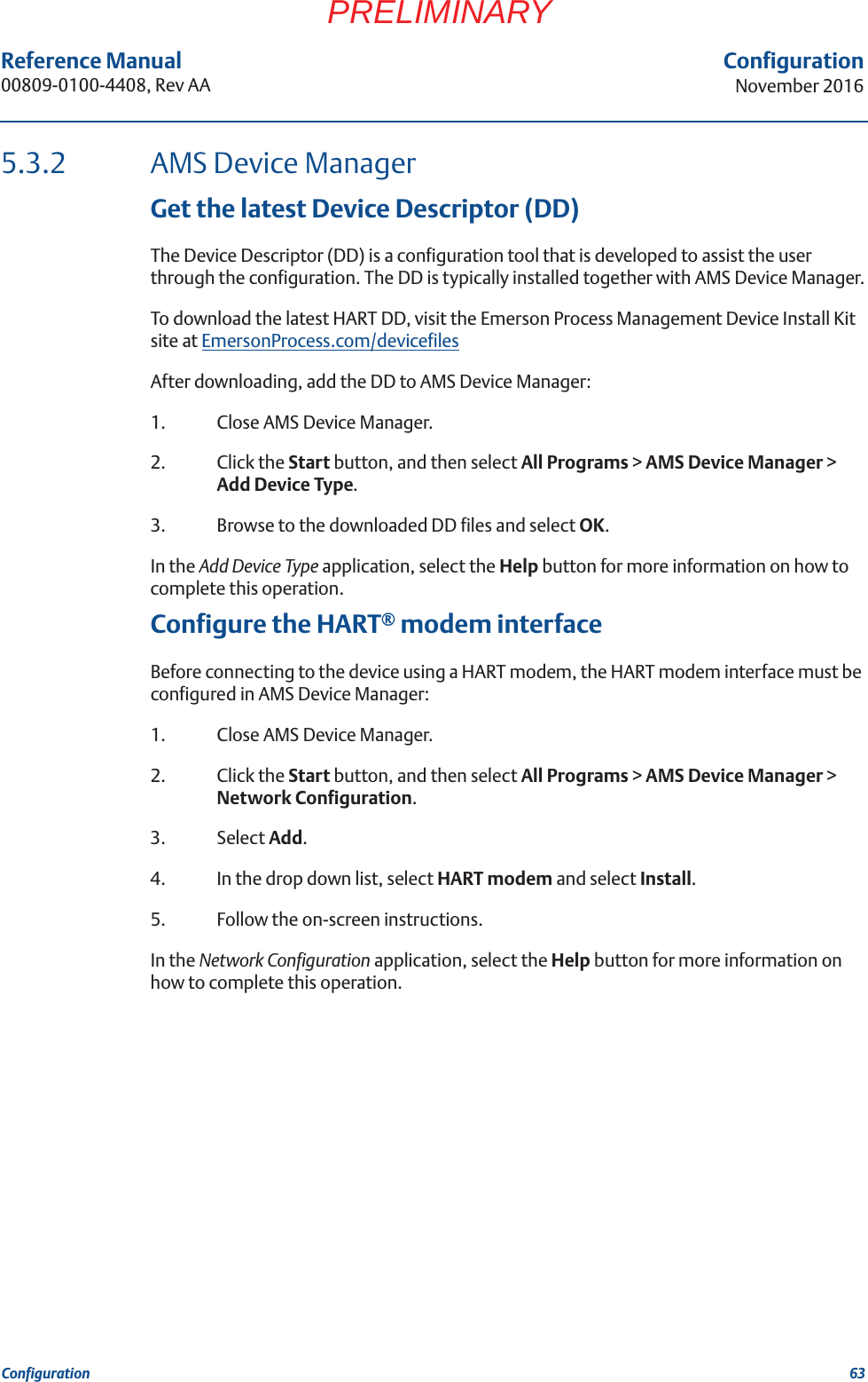 63Reference Manual 00809-0100-4408, Rev AAConfigurationNovember 2016ConfigurationPRELIMINARY5.3.2 AMS Device ManagerGet the latest Device Descriptor (DD)The Device Descriptor (DD) is a configuration tool that is developed to assist the user through the configuration. The DD is typically installed together with AMS Device Manager.To download the latest HART DD, visit the Emerson Process Management Device Install Kit site at EmersonProcess.com/devicefilesAfter downloading, add the DD to AMS Device Manager:1. Close AMS Device Manager.2. Click the Start button, and then select All Programs &gt; AMS Device Manager &gt; Add Device Type.3. Browse to the downloaded DD files and select OK.In the Add Device Type application, select the Help button for more information on how to complete this operation.Configure the HART® modem interfaceBefore connecting to the device using a HART modem, the HART modem interface must be configured in AMS Device Manager:1. Close AMS Device Manager.2. Click the Start button, and then select All Programs &gt; AMS Device Manager &gt; Network Configuration.3. Select Add.4. In the drop down list, select HART modem and select Install.5. Follow the on-screen instructions. In the Network Configuration application, select the Help button for more information on how to complete this operation.