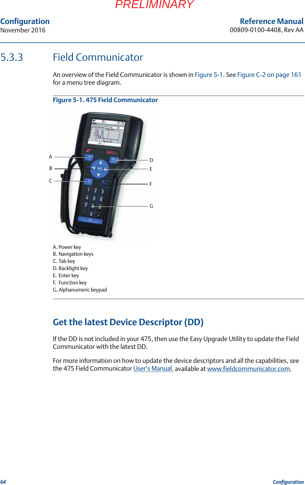 64Reference Manual00809-0100-4408, Rev AAConfigurationNovember 2016ConfigurationPRELIMINARY5.3.3 Field CommunicatorAn overview of the Field Communicator is shown in Figure 5-1. See Figure C-2 on page 161 for a menu tree diagram.Figure 5-1. 475 Field CommunicatorA. Power keyB. Navigation keysC. Tab keyD. Backlight keyE. Enter keyF. Function keyG. Alphanumeric keypadGet the latest Device Descriptor (DD)If the DD is not included in your 475, then use the Easy Upgrade Utility to update the Field Communicator with the latest DD. For more information on how to update the device descriptors and all the capabilities, see the 475 Field Communicator User’s Manual, available at www.fieldcommunicator.com.FEDGACB