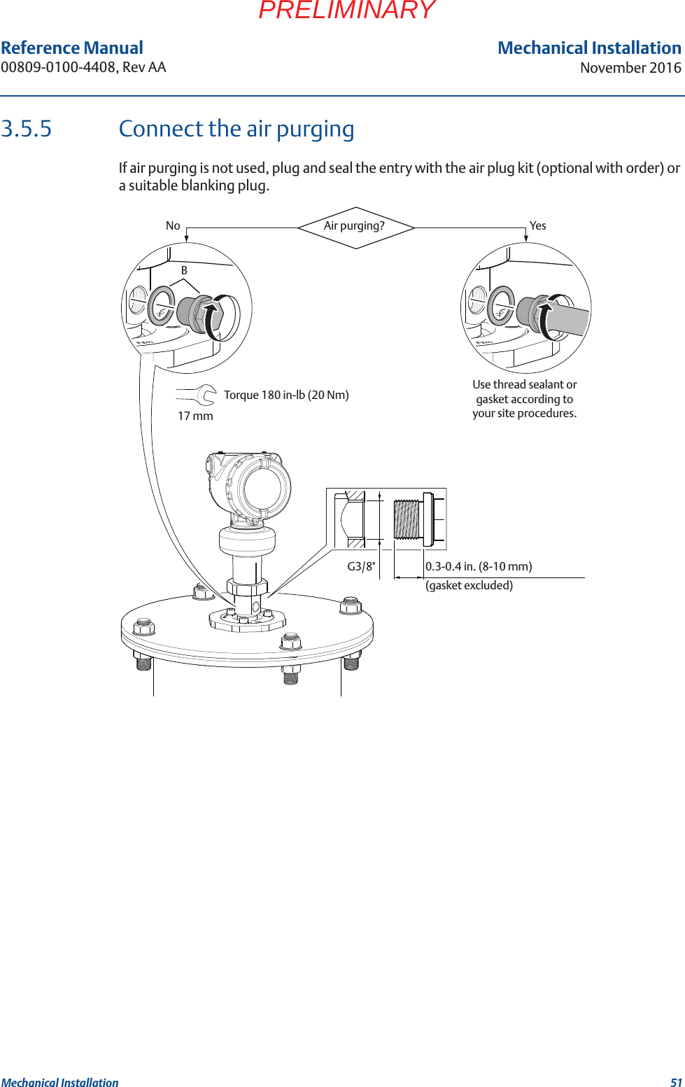 51Reference Manual 00809-0100-4408, Rev AAMechanical InstallationNovember 2016Mechanical InstallationPRELIMINARY3.5.5 Connect the air purgingIf air purging is not used, plug and seal the entry with the air plug kit (optional with order) or a suitable blanking plug.G3/8&quot;Air purging?No Yes0.3-0.4 in. (8-10 mm)(gasket excluded)Use thread sealant or gasket according to your site procedures.BTorque 180 in-lb (20 Nm) 17 mm