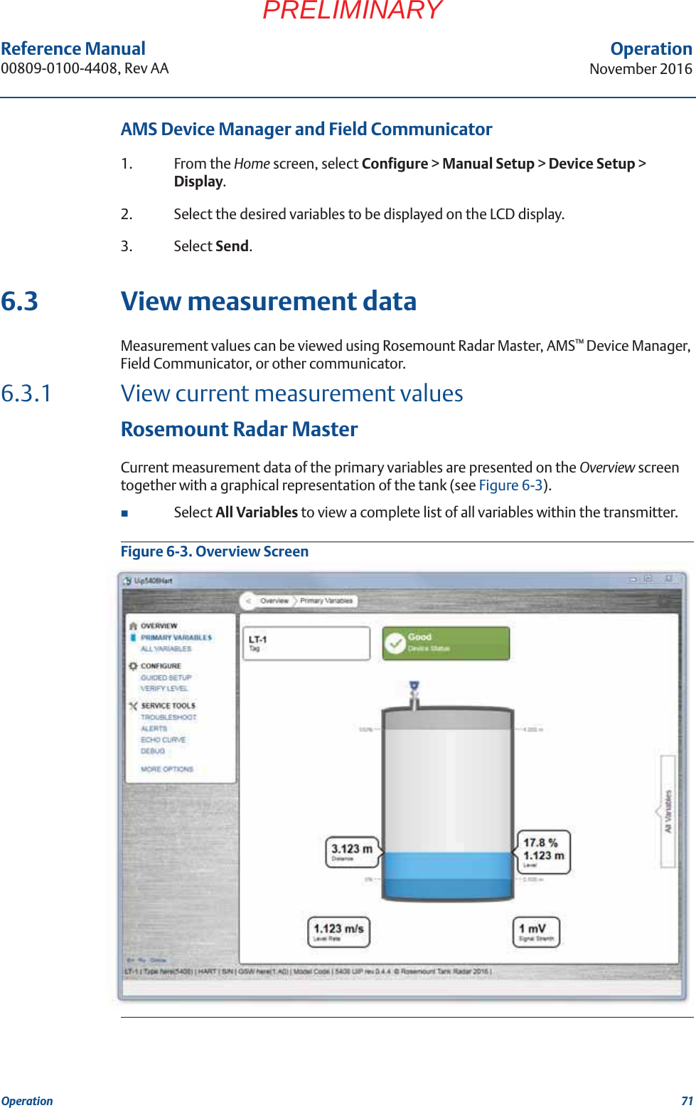 71Reference Manual 00809-0100-4408, Rev AAOperationNovember 2016OperationPRELIMINARYAMS Device Manager and Field Communicator 1. From the Home screen, select Configure &gt; Manual Setup &gt; Device Setup &gt; Display.2. Select the desired variables to be displayed on the LCD display.3. Select Send.6.3 View measurement dataMeasurement values can be viewed using Rosemount Radar Master, AMS™ Device Manager, Field Communicator, or other communicator.6.3.1 View current measurement valuesRosemount Radar MasterCurrent measurement data of the primary variables are presented on the Overview screen together with a graphical representation of the tank (see Figure 6-3).Select All Variables to view a complete list of all variables within the transmitter.Figure 6-3. Overview Screen