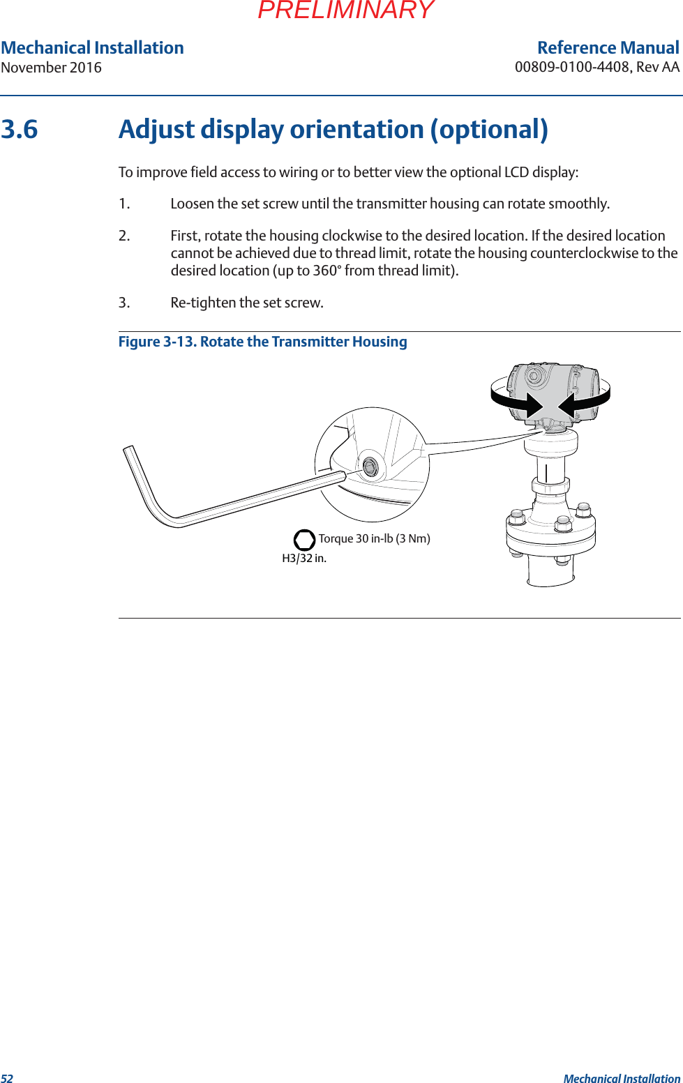 52Reference Manual00809-0100-4408, Rev AAMechanical InstallationNovember 2016Mechanical InstallationPRELIMINARY3.6 Adjust display orientation (optional)To improve field access to wiring or to better view the optional LCD display:1. Loosen the set screw until the transmitter housing can rotate smoothly.2. First, rotate the housing clockwise to the desired location. If the desired location cannot be achieved due to thread limit, rotate the housing counterclockwise to the desired location (up to 360° from thread limit).3. Re-tighten the set screw.Figure 3-13. Rotate the Transmitter HousingH3/32 in.Torque 30 in-lb (3 Nm)