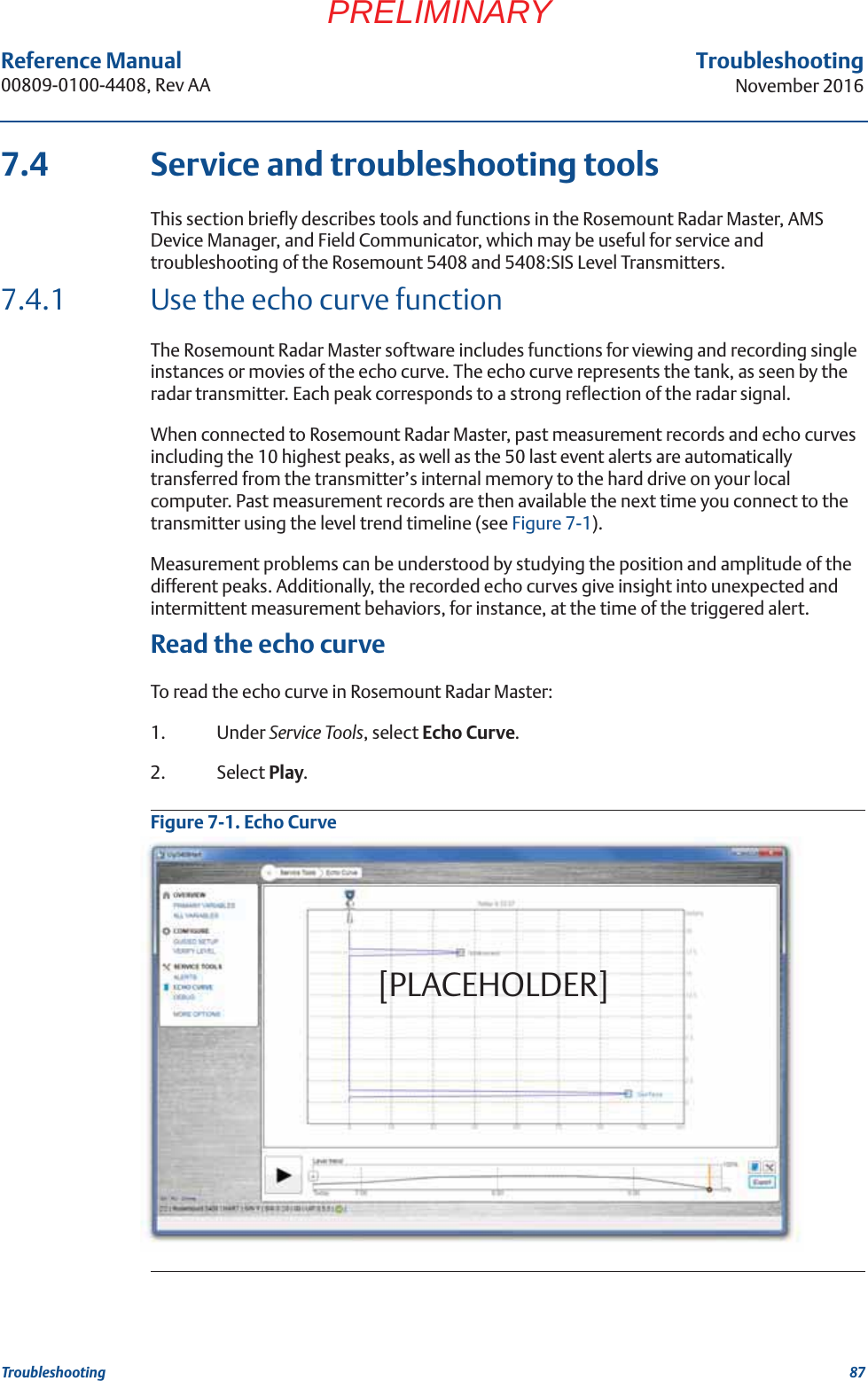 87Reference Manual 00809-0100-4408, Rev AATroubleshootingNovember 2016TroubleshootingPRELIMINARY7.4 Service and troubleshooting toolsThis section briefly describes tools and functions in the Rosemount Radar Master, AMS Device Manager, and Field Communicator, which may be useful for service and troubleshooting of the Rosemount 5408 and 5408:SIS Level Transmitters.7.4.1 Use the echo curve functionThe Rosemount Radar Master software includes functions for viewing and recording single instances or movies of the echo curve. The echo curve represents the tank, as seen by the radar transmitter. Each peak corresponds to a strong reflection of the radar signal.When connected to Rosemount Radar Master, past measurement records and echo curves including the 10 highest peaks, as well as the 50 last event alerts are automatically transferred from the transmitter’s internal memory to the hard drive on your local computer. Past measurement records are then available the next time you connect to the transmitter using the level trend timeline (see Figure 7-1).Measurement problems can be understood by studying the position and amplitude of the different peaks. Additionally, the recorded echo curves give insight into unexpected and intermittent measurement behaviors, for instance, at the time of the triggered alert. Read the echo curveTo read the echo curve in Rosemount Radar Master:1. Under Service Tools, select Echo Curve. 2. Select Play.Figure 7-1. Echo Curve[PLACEHOLDER]