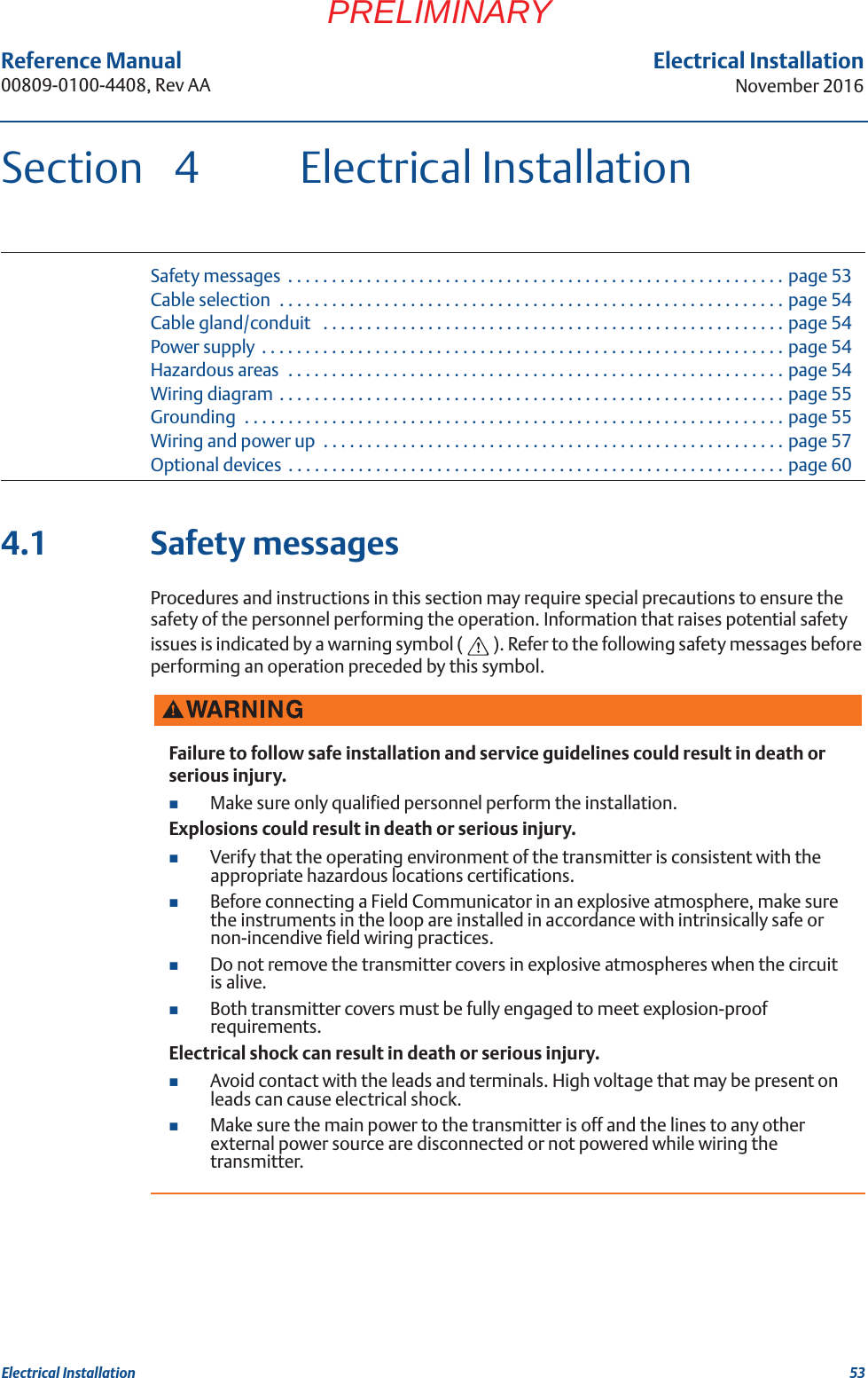 53Reference Manual 00809-0100-4408, Rev AAElectrical InstallationNovember 2016Electrical InstallationPRELIMINARYSection 4 Electrical InstallationSafety messages  . . . . . . . . . . . . . . . . . . . . . . . . . . . . . . . . . . . . . . . . . . . . . . . . . . . . . . . . . page 53Cable selection  . . . . . . . . . . . . . . . . . . . . . . . . . . . . . . . . . . . . . . . . . . . . . . . . . . . . . . . . . . page 54Cable gland/conduit   . . . . . . . . . . . . . . . . . . . . . . . . . . . . . . . . . . . . . . . . . . . . . . . . . . . . . page 54Power supply  . . . . . . . . . . . . . . . . . . . . . . . . . . . . . . . . . . . . . . . . . . . . . . . . . . . . . . . . . . . . page 54Hazardous areas  . . . . . . . . . . . . . . . . . . . . . . . . . . . . . . . . . . . . . . . . . . . . . . . . . . . . . . . . . page 54Wiring diagram  . . . . . . . . . . . . . . . . . . . . . . . . . . . . . . . . . . . . . . . . . . . . . . . . . . . . . . . . . . page 55Grounding  . . . . . . . . . . . . . . . . . . . . . . . . . . . . . . . . . . . . . . . . . . . . . . . . . . . . . . . . . . . . . . page 55Wiring and power up  . . . . . . . . . . . . . . . . . . . . . . . . . . . . . . . . . . . . . . . . . . . . . . . . . . . . . page 57Optional devices  . . . . . . . . . . . . . . . . . . . . . . . . . . . . . . . . . . . . . . . . . . . . . . . . . . . . . . . . . page 604.1 Safety messagesProcedures and instructions in this section may require special precautions to ensure the safety of the personnel performing the operation. Information that raises potential safety issues is indicated by a warning symbol ( ). Refer to the following safety messages before performing an operation preceded by this symbol.Failure to follow safe installation and service guidelines could result in death or serious injury.Make sure only qualified personnel perform the installation.Explosions could result in death or serious injury.Verify that the operating environment of the transmitter is consistent with the appropriate hazardous locations certifications.Before connecting a Field Communicator in an explosive atmosphere, make sure the instruments in the loop are installed in accordance with intrinsically safe or non-incendive field wiring practices.Do not remove the transmitter covers in explosive atmospheres when the circuit is alive.Both transmitter covers must be fully engaged to meet explosion-proof requirements.Electrical shock can result in death or serious injury.Avoid contact with the leads and terminals. High voltage that may be present on leads can cause electrical shock.Make sure the main power to the transmitter is off and the lines to any other external power source are disconnected or not powered while wiring the transmitter.