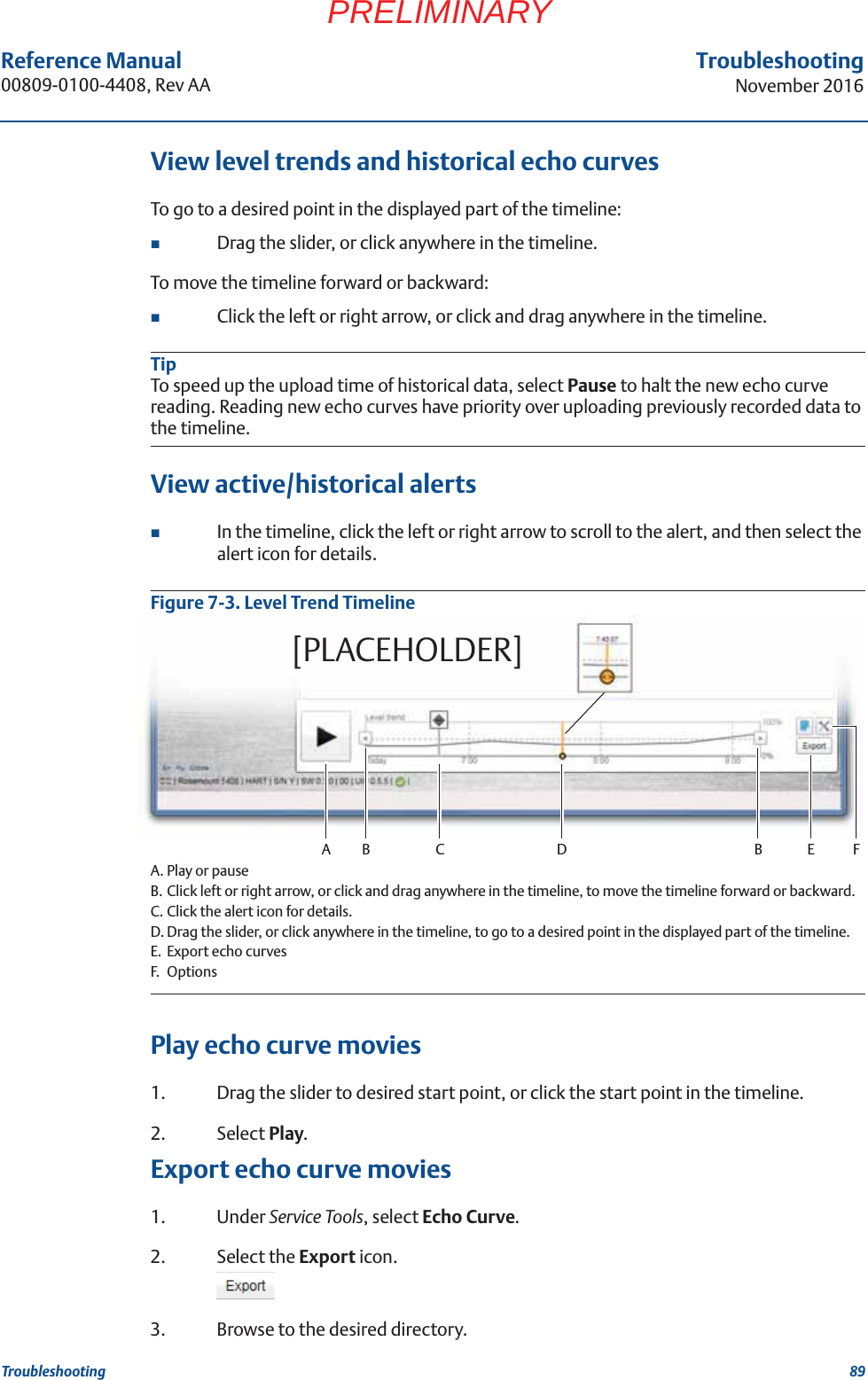 89Reference Manual 00809-0100-4408, Rev AATroubleshootingNovember 2016TroubleshootingPRELIMINARYView level trends and historical echo curvesTo go to a desired point in the displayed part of the timeline:Drag the slider, or click anywhere in the timeline.To move the timeline forward or backward:Click the left or right arrow, or click and drag anywhere in the timeline.TipTo speed up the upload time of historical data, select Pause to halt the new echo curve reading. Reading new echo curves have priority over uploading previously recorded data to the timeline.View active/historical alertsIn the timeline, click the left or right arrow to scroll to the alert, and then select the alert icon for details.Figure 7-3. Level Trend TimelineA. Play or pauseB. Click left or right arrow, or click and drag anywhere in the timeline, to move the timeline forward or backward.C. Click the alert icon for details.D. Drag the slider, or click anywhere in the timeline, to go to a desired point in the displayed part of the timeline.E. Export echo curvesF. OptionsPlay echo curve movies 1. Drag the slider to desired start point, or click the start point in the timeline.2. Select Play.Export echo curve movies1. Under Service Tools, select Echo Curve.2. Select the Export icon.3. Browse to the desired directory.A DB B E F[PLACEHOLDER]C