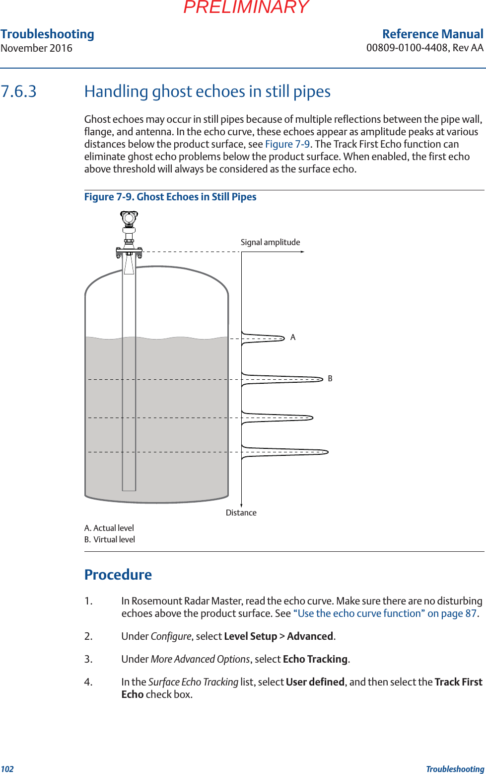 102Reference Manual00809-0100-4408, Rev AATroubleshootingNovember 2016TroubleshootingPRELIMINARY7.6.3 Handling ghost echoes in still pipesGhost echoes may occur in still pipes because of multiple reflections between the pipe wall, flange, and antenna. In the echo curve, these echoes appear as amplitude peaks at various distances below the product surface, see Figure 7-9. The Track First Echo function can eliminate ghost echo problems below the product surface. When enabled, the first echo above threshold will always be considered as the surface echo.Figure 7-9. Ghost Echoes in Still PipesA. Actual levelB. Virtual levelProcedure1. In Rosemount Radar Master, read the echo curve. Make sure there are no disturbing echoes above the product surface. See “Use the echo curve function” on page 87.2. Under Configure, select Level Setup &gt; Advanced.3. Under More Advanced Options, select Echo Tracking.4. In the Surface Echo Tracking list, select User defined, and then select the Track First Echo check box.DistanceSignal amplitudeAB