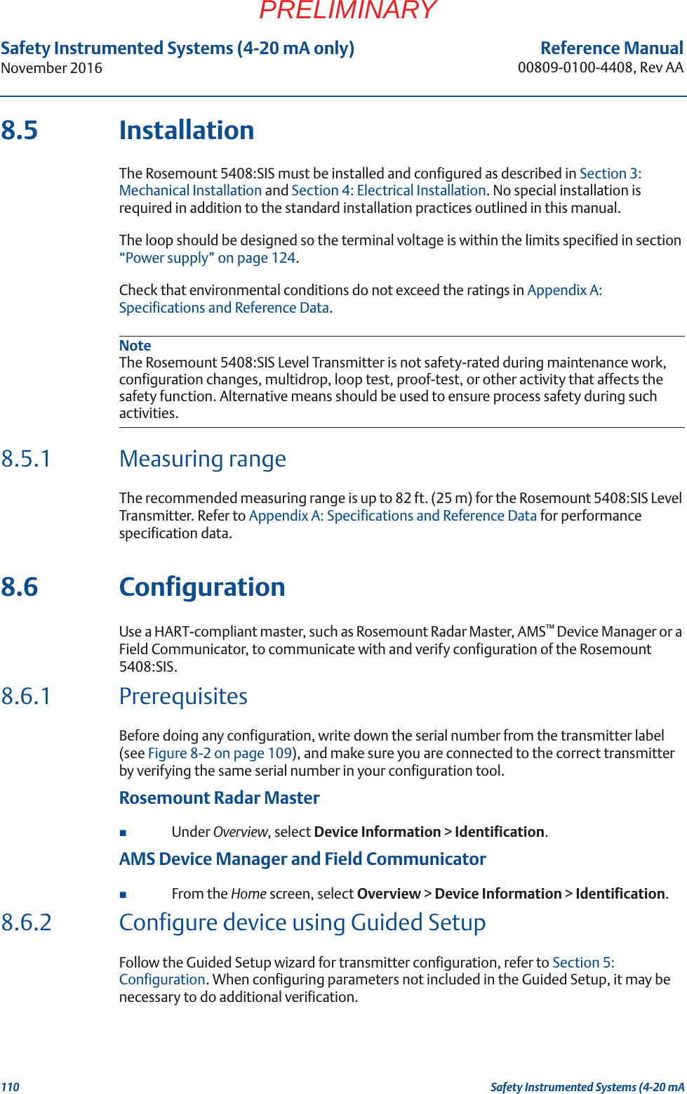 110Reference Manual00809-0100-4408, Rev AASafety Instrumented Systems (4-20 mA only)November 2016Safety Instrumented Systems (4-20 mAPRELIMINARY8.5 InstallationThe Rosemount 5408:SIS must be installed and configured as described in Section 3: Mechanical Installation and Section 4: Electrical Installation. No special installation is required in addition to the standard installation practices outlined in this manual.The loop should be designed so the terminal voltage is within the limits specified in section “Power supply” on page 124.Check that environmental conditions do not exceed the ratings in Appendix A: Specifications and Reference Data.NoteThe Rosemount 5408:SIS Level Transmitter is not safety-rated during maintenance work, configuration changes, multidrop, loop test, proof-test, or other activity that affects the safety function. Alternative means should be used to ensure process safety during such activities.8.5.1 Measuring rangeThe recommended measuring range is up to 82 ft. (25 m) for the Rosemount 5408:SIS Level Transmitter. Refer to Appendix A: Specifications and Reference Data for performance specification data.8.6 ConfigurationUse a HART-compliant master, such as Rosemount Radar Master, AMS™ Device Manager or a Field Communicator, to communicate with and verify configuration of the Rosemount 5408:SIS.8.6.1 PrerequisitesBefore doing any configuration, write down the serial number from the transmitter label (see Figure 8-2 on page 109), and make sure you are connected to the correct transmitter by verifying the same serial number in your configuration tool.Rosemount Radar MasterUnder Overview, select Device Information &gt; Identification.AMS Device Manager and Field CommunicatorFrom the Home screen, select Overview &gt; Device Information &gt; Identification.8.6.2 Configure device using Guided SetupFollow the Guided Setup wizard for transmitter configuration, refer to Section 5: Configuration. When configuring parameters not included in the Guided Setup, it may be necessary to do additional verification.