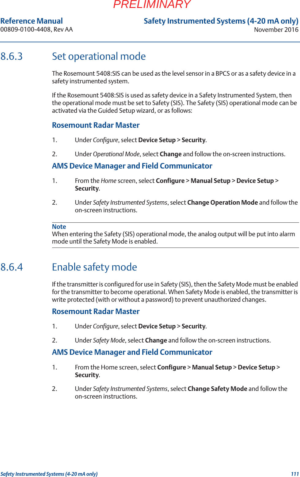 111Reference Manual 00809-0100-4408, Rev AASafety Instrumented Systems (4-20 mA only)November 2016Safety Instrumented Systems (4-20 mA only)PRELIMINARY8.6.3 Set operational modeThe Rosemount 5408:SIS can be used as the level sensor in a BPCS or as a safety device in a safety instrumented system. If the Rosemount 5408:SIS is used as safety device in a Safety Instrumented System, then the operational mode must be set to Safety (SIS). The Safety (SIS) operational mode can be activated via the Guided Setup wizard, or as follows:Rosemount Radar Master1. Under Configure, select Device Setup &gt; Security.2. Under Operational Mode, select Change and follow the on-screen instructions.AMS Device Manager and Field Communicator1. From the Home screen, select Configure &gt; Manual Setup &gt; Device Setup &gt; Security.2. Under Safety Instrumented Systems, select Change Operation Mode and follow the on-screen instructions.NoteWhen entering the Safety (SIS) operational mode, the analog output will be put into alarm mode until the Safety Mode is enabled.8.6.4 Enable safety modeIf the transmitter is configured for use in Safety (SIS), then the Safety Mode must be enabled for the transmitter to become operational. When Safety Mode is enabled, the transmitter is write protected (with or without a password) to prevent unauthorized changes.Rosemount Radar Master1. Under Configure, select Device Setup &gt; Security.2. Under Safety Mode, select Change and follow the on-screen instructions.AMS Device Manager and Field Communicator1. From the Home screen, select Configure &gt; Manual Setup &gt; Device Setup &gt; Security.2. Under Safety Instrumented Systems, select Change Safety Mode and follow the on-screen instructions.