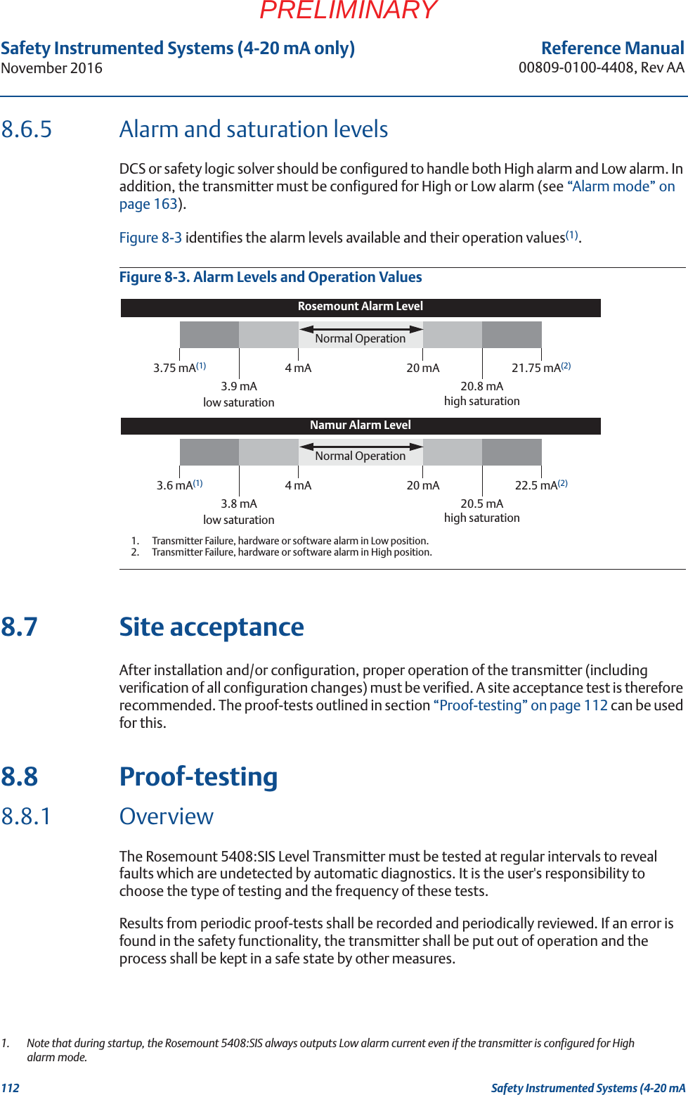 112Reference Manual00809-0100-4408, Rev AASafety Instrumented Systems (4-20 mA only)November 2016Safety Instrumented Systems (4-20 mAPRELIMINARY8.6.5 Alarm and saturation levelsDCS or safety logic solver should be configured to handle both High alarm and Low alarm. In addition, the transmitter must be configured for High or Low alarm (see “Alarm mode” on page 163).Figure 8-3 identifies the alarm levels available and their operation values(1). Figure 8-3. Alarm Levels and Operation Values8.7 Site acceptanceAfter installation and/or configuration, proper operation of the transmitter (including verification of all configuration changes) must be verified. A site acceptance test is therefore recommended. The proof-tests outlined in section “Proof-testing” on page 112 can be used for this.8.8 Proof-testing8.8.1 OverviewThe Rosemount 5408:SIS Level Transmitter must be tested at regular intervals to reveal faults which are undetected by automatic diagnostics. It is the user&apos;s responsibility to choose the type of testing and the frequency of these tests.Results from periodic proof-tests shall be recorded and periodically reviewed. If an error is found in the safety functionality, the transmitter shall be put out of operation and the process shall be kept in a safe state by other measures.1.  Note that during startup, the Rosemount 5408:SIS always outputs Low alarm current even if the transmitter is configured for High alarm mode. Rosemount Alarm LevelNormal Operation3.75 mA(1)1.  Transmitter Failure, hardware or software alarm in Low position.4 mA 20 mA 21.75 mA(2)3.9 mA low saturation20.8 mA high saturationNamur Alarm LevelNormal Operation3.6 mA(1) 4 mA 20 mA 22.5 mA(2)2.  Transmitter Failure, hardware or software alarm in High position.3.8 mAlow saturation20.5 mAhigh saturation