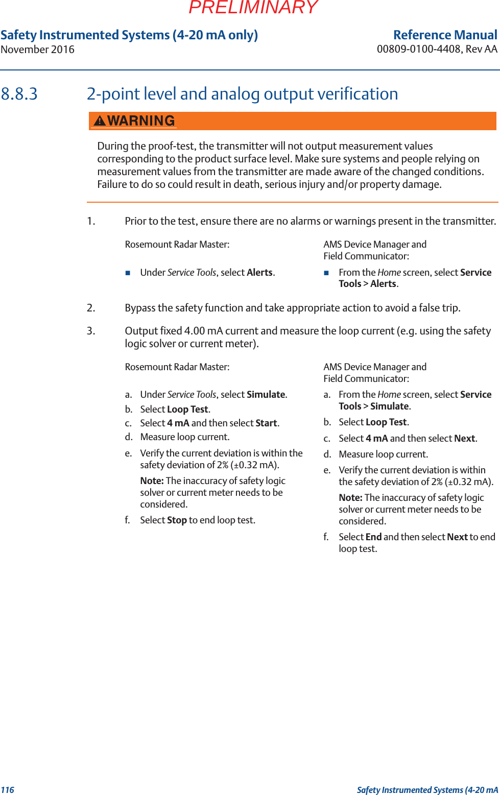 116Reference Manual00809-0100-4408, Rev AASafety Instrumented Systems (4-20 mA only)November 2016Safety Instrumented Systems (4-20 mAPRELIMINARY8.8.3 2-point level and analog output verification1. Prior to the test, ensure there are no alarms or warnings present in the transmitter.2. Bypass the safety function and take appropriate action to avoid a false trip.3. Output fixed 4.00 mA current and measure the loop current (e.g. using the safety logic solver or current meter).During the proof-test, the transmitter will not output measurement values corresponding to the product surface level. Make sure systems and people relying on measurement values from the transmitter are made aware of the changed conditions. Failure to do so could result in death, serious injury and/or property damage.Rosemount Radar Master: AMS Device Manager and Field Communicator:Under Service Tools, select Alerts.From the Home screen, select Service Tools &gt; Alerts.Rosemount Radar Master: AMS Device Manager and Field Communicator:a. Under Service Tools, select Simulate.b. Select Loop Test.c. Select 4 mA and then select Start.d. Measure loop current. e. Verify the current deviation is within the safety deviation of 2% (±0.32 mA). Note: The inaccuracy of safety logic solver or current meter needs to be considered.f. Select Stop to end loop test.a. From the Home screen, select Service Tools &gt; Simulate.b. Select Loop Test.c. Select 4 mA and then select Next.d. Measure loop current. e. Verify the current deviation is within the safety deviation of 2% (±0.32 mA). Note: The inaccuracy of safety logic solver or current meter needs to be considered.f. Select End and then select Next to end loop test.