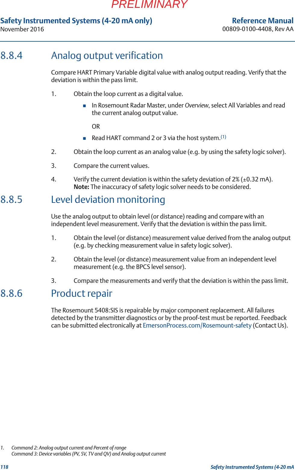 118Reference Manual00809-0100-4408, Rev AASafety Instrumented Systems (4-20 mA only)November 2016Safety Instrumented Systems (4-20 mAPRELIMINARY8.8.4 Analog output verificationCompare HART Primary Variable digital value with analog output reading. Verify that the deviation is within the pass limit.1. Obtain the loop current as a digital value.In Rosemount Radar Master, under Overview, select All Variables and read the current analog output value.ORRead HART command 2 or 3 via the host system.(1)2. Obtain the loop current as an analog value (e.g. by using the safety logic solver).3. Compare the current values.4. Verify the current deviation is within the safety deviation of 2% (±0.32 mA).Note: The inaccuracy of safety logic solver needs to be considered.8.8.5 Level deviation monitoringUse the analog output to obtain level (or distance) reading and compare with an independent level measurement. Verify that the deviation is within the pass limit.1. Obtain the level (or distance) measurement value derived from the analog output (e.g. by checking measurement value in safety logic solver).2. Obtain the level (or distance) measurement value from an independent level measurement (e.g. the BPCS level sensor).3. Compare the measurements and verify that the deviation is within the pass limit.8.8.6 Product repairThe Rosemount 5408:SIS is repairable by major component replacement. All failures detected by the transmitter diagnostics or by the proof-test must be reported. Feedback can be submitted electronically at EmersonProcess.com/Rosemount-safety (Contact Us).1.  Command 2: Analog output current and Percent of rangeCommand 3: Device variables (PV, SV, TV and QV) and Analog output current