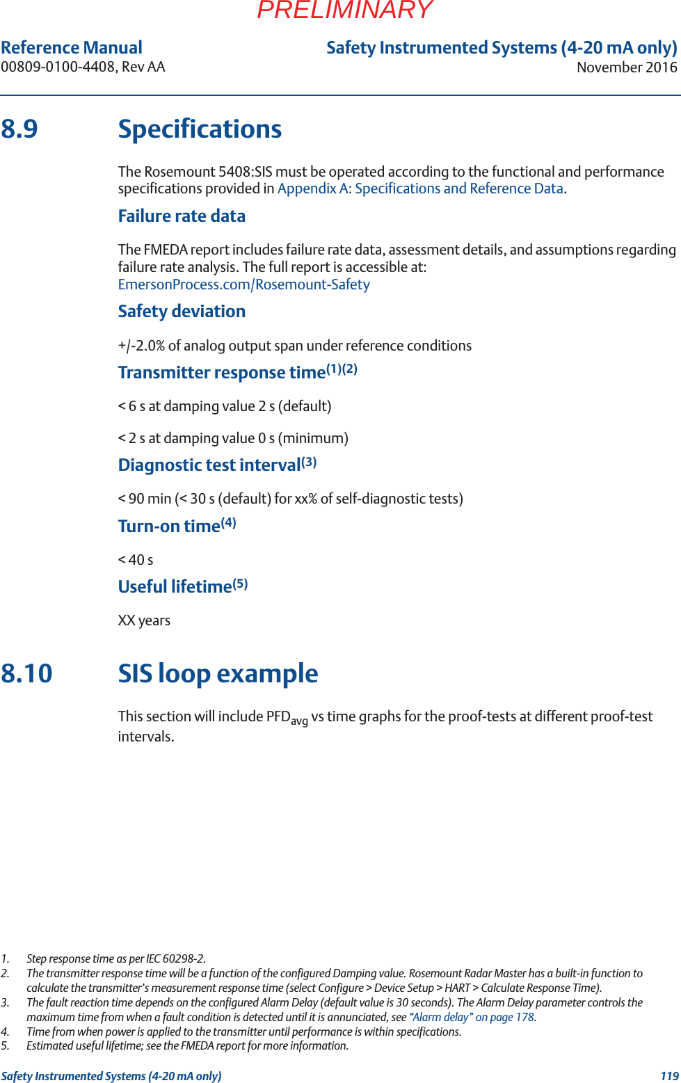 119Reference Manual 00809-0100-4408, Rev AASafety Instrumented Systems (4-20 mA only)November 2016Safety Instrumented Systems (4-20 mA only)PRELIMINARY8.9 SpecificationsThe Rosemount 5408:SIS must be operated according to the functional and performance specifications provided in Appendix A: Specifications and Reference Data.Failure rate dataThe FMEDA report includes failure rate data, assessment details, and assumptions regarding failure rate analysis. The full report is accessible at:EmersonProcess.com/Rosemount-SafetySafety deviation+/-2.0% of analog output span under reference conditionsTransmitter response time(1)(2)&lt; 6 s at damping value 2 s (default)&lt; 2 s at damping value 0 s (minimum)Diagnostic test interval(3)&lt; 90 min (&lt; 30 s (default) for xx% of self-diagnostic tests)Turn-on time(4)&lt; 40 sUseful lifetime(5)XX years8.10 SIS loop exampleThis section will include PFDavg vs time graphs for the proof-tests at different proof-test intervals.1.  Step response time as per IEC 60298-2.2.  The transmitter response time will be a function of the configured Damping value. Rosemount Radar Master has a built-in function to calculate the transmitter’s measurement response time (select Configure &gt; Device Setup &gt; HART &gt; Calculate Response Time).3.  The fault reaction time depends on the configured Alarm Delay (default value is 30 seconds). The Alarm Delay parameter controls the maximum time from when a fault condition is detected until it is annunciated, see “Alarm delay” on page 178.4.  Time from when power is applied to the transmitter until performance is within specifications.5.  Estimated useful lifetime; see the FMEDA report for more information.