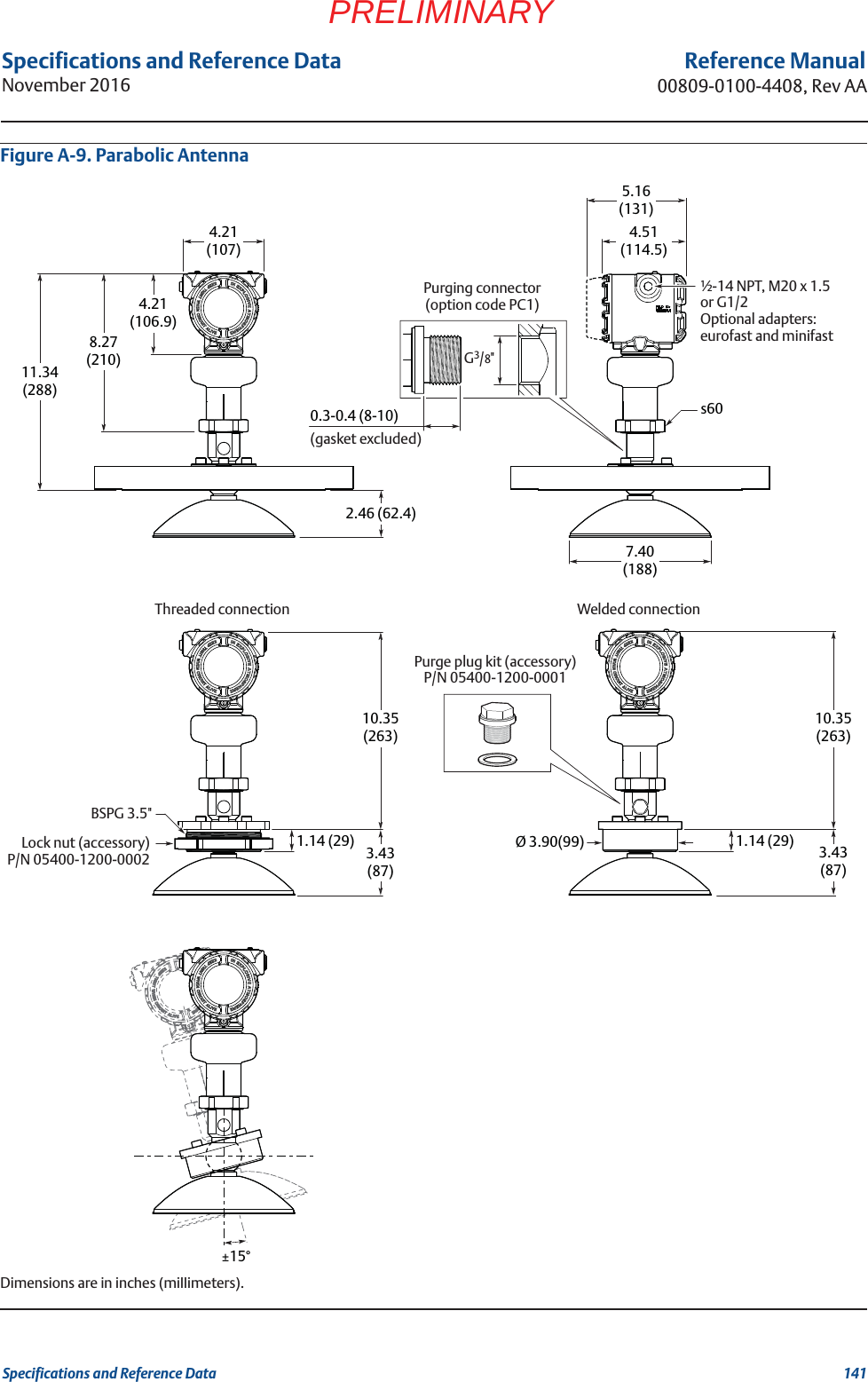 141Specifications and Reference DataSpecifications and Reference DataNovember 2016Reference Manual00809-0100-4408, Rev AAPRELIMINARYFigure A-9. Parabolic AntennaDimensions are in inches (millimeters).4.21(106.9)8.27(210)4.21(107)7.40(188)4.51(114.5)5.16(131)2.46 (62.4)10.35(263)1.14 (29)1.14 (29)10.35(263)3.43(87)3.43(87)Ø 3.90(99)11.34(288)±15°s600.3-0.4 (8-10)½-14 NPT, M20 x 1.5 or G1/2Optional adapters: eurofast and minifastPurging connector(option code PC1)BSPG 3.5&quot;Threaded connection Welded connectionG3/8&quot;(gasket excluded)Lock nut (accessory)P/N 05400-1200-0002Purge plug kit (accessory)P/N 05400-1200-0001