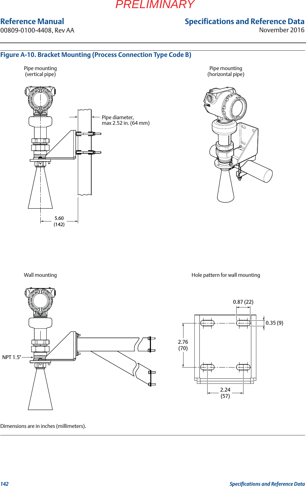 Specifications and Reference DataNovember 2016Reference Manual 00809-0100-4408, Rev AA142 Specifications and Reference DataPRELIMINARYFigure A-10. Bracket Mounting (Process Connection Type Code B)Dimensions are in inches (millimeters).NPT 1.5&quot;5.60(142)2.24(57)0.35 (9)0.87 (22)2.76(70)Pipe mounting(vertical pipe)Pipe mounting(horizontal pipe)Wall mountingPipe diameter,max 2.52 in. (64 mm)Hole pattern for wall mounting