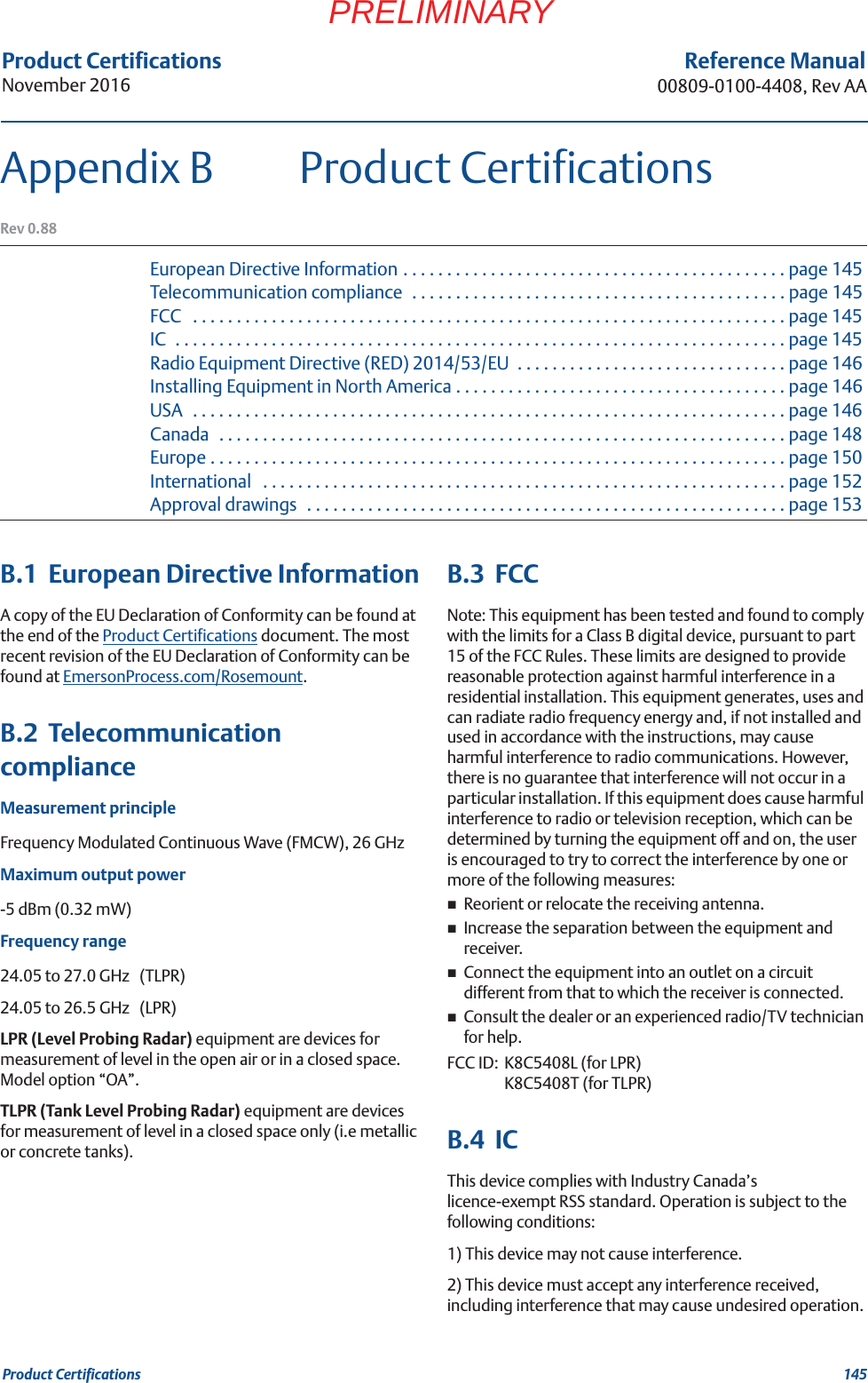 145Product CertificationsProduct CertificationsNovember 2016Reference Manual00809-0100-4408, Rev AAPRELIMINARYAppendix B Product CertificationsRev 0.88European Directive Information . . . . . . . . . . . . . . . . . . . . . . . . . . . . . . . . . . . . . . . . . . . . page 145Telecommunication compliance  . . . . . . . . . . . . . . . . . . . . . . . . . . . . . . . . . . . . . . . . . . . page 145FCC   . . . . . . . . . . . . . . . . . . . . . . . . . . . . . . . . . . . . . . . . . . . . . . . . . . . . . . . . . . . . . . . . . . . . page 145IC  . . . . . . . . . . . . . . . . . . . . . . . . . . . . . . . . . . . . . . . . . . . . . . . . . . . . . . . . . . . . . . . . . . . . . . page 145Radio Equipment Directive (RED) 2014/53/EU  . . . . . . . . . . . . . . . . . . . . . . . . . . . . . . . page 146Installing Equipment in North America . . . . . . . . . . . . . . . . . . . . . . . . . . . . . . . . . . . . . . page 146USA  . . . . . . . . . . . . . . . . . . . . . . . . . . . . . . . . . . . . . . . . . . . . . . . . . . . . . . . . . . . . . . . . . . . . page 146Canada   . . . . . . . . . . . . . . . . . . . . . . . . . . . . . . . . . . . . . . . . . . . . . . . . . . . . . . . . . . . . . . . . . page 148Europe . . . . . . . . . . . . . . . . . . . . . . . . . . . . . . . . . . . . . . . . . . . . . . . . . . . . . . . . . . . . . . . . . . page 150International   . . . . . . . . . . . . . . . . . . . . . . . . . . . . . . . . . . . . . . . . . . . . . . . . . . . . . . . . . . . . page 152Approval drawings   . . . . . . . . . . . . . . . . . . . . . . . . . . . . . . . . . . . . . . . . . . . . . . . . . . . . . . . page 153B.1  European Directive InformationA copy of the EU Declaration of Conformity can be found at the end of the Product Certifications document. The most recent revision of the EU Declaration of Conformity can be found at EmersonProcess.com/Rosemount.B.2  Telecommunication complianceMeasurement principleFrequency Modulated Continuous Wave (FMCW), 26 GHzMaximum output power-5 dBm (0.32 mW)Frequency range24.05 to 27.0 GHz   (TLPR)24.05 to 26.5 GHz   (LPR)LPR (Level Probing Radar) equipment are devices for measurement of level in the open air or in a closed space. Model option “OA”.TLPR (Tank Level Probing Radar) equipment are devices for measurement of level in a closed space only (i.e metallic or concrete tanks).B.3  FCCNote: This equipment has been tested and found to comply with the limits for a Class B digital device, pursuant to part 15 of the FCC Rules. These limits are designed to provide reasonable protection against harmful interference in a residential installation. This equipment generates, uses and can radiate radio frequency energy and, if not installed and used in accordance with the instructions, may cause harmful interference to radio communications. However, there is no guarantee that interference will not occur in a particular installation. If this equipment does cause harmful interference to radio or television reception, which can be determined by turning the equipment off and on, the user is encouraged to try to correct the interference by one or more of the following measures:Reorient or relocate the receiving antenna.Increase the separation between the equipment and receiver.Connect the equipment into an outlet on a circuit different from that to which the receiver is connected.Consult the dealer or an experienced radio/TV technician for help.FCC ID: K8C5408L (for LPR)K8C5408T (for TLPR)B.4  ICThis device complies with Industry Canada’s licence-exempt RSS standard. Operation is subject to the following conditions: 1) This device may not cause interference.2) This device must accept any interference received, including interference that may cause undesired operation.