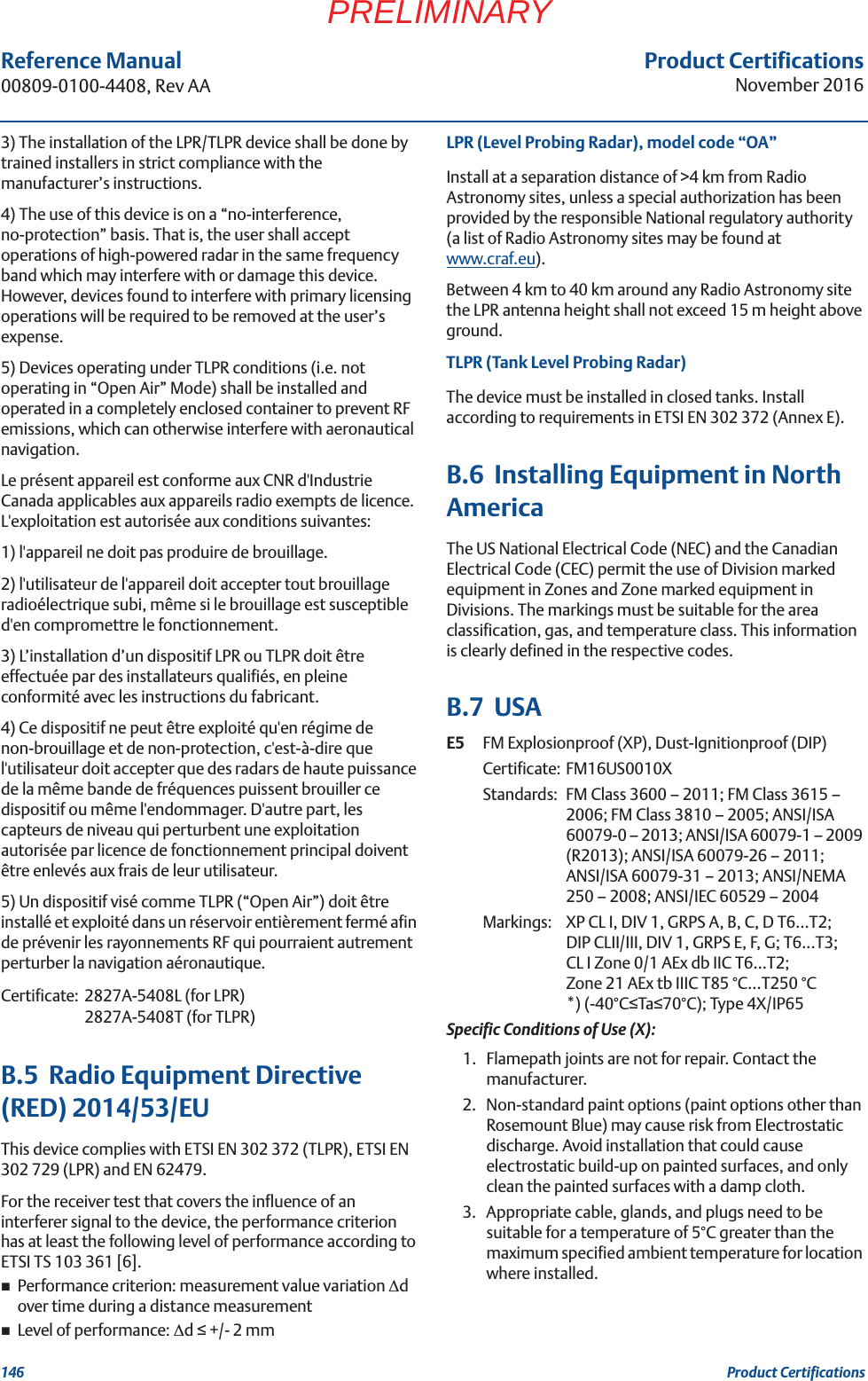 Product CertificationsNovember 2016Reference Manual 00809-0100-4408, Rev AA146 Product CertificationsPRELIMINARY3) The installation of the LPR/TLPR device shall be done by trained installers in strict compliance with the manufacturer’s instructions.4) The use of this device is on a “no-interference, no-protection” basis. That is, the user shall accept operations of high-powered radar in the same frequency band which may interfere with or damage this device. However, devices found to interfere with primary licensing operations will be required to be removed at the user’s expense.5) Devices operating under TLPR conditions (i.e. not operating in “Open Air” Mode) shall be installed and operated in a completely enclosed container to prevent RF emissions, which can otherwise interfere with aeronautical navigation. Le présent appareil est conforme aux CNR d&apos;Industrie Canada applicables aux appareils radio exempts de licence. L&apos;exploitation est autorisée aux conditions suivantes: 1) l&apos;appareil ne doit pas produire de brouillage. 2) l&apos;utilisateur de l&apos;appareil doit accepter tout brouillage radioélectrique subi, même si le brouillage est susceptible d&apos;en compromettre le fonctionnement.3) L’installation d’un dispositif LPR ou TLPR doit être effectuée par des installateurs qualifiés, en pleine conformité avec les instructions du fabricant.4) Ce dispositif ne peut être exploité qu&apos;en régime de non-brouillage et de non-protection, c&apos;est-à-dire que l&apos;utilisateur doit accepter que des radars de haute puissance de la même bande de fréquences puissent brouiller ce dispositif ou même l&apos;endommager. D&apos;autre part, les capteurs de niveau qui perturbent une exploitation autorisée par licence de fonctionnement principal doivent être enlevés aux frais de leur utilisateur.5) Un dispositif visé comme TLPR (“Open Air”) doit être installé et exploité dans un réservoir entièrement fermé afin de prévenir les rayonnements RF qui pourraient autrement perturber la navigation aéronautique.Certificate: 2827A-5408L (for LPR)2827A-5408T (for TLPR)B.5  Radio Equipment Directive (RED) 2014/53/EUThis device complies with ETSI EN 302 372 (TLPR), ETSI EN 302 729 (LPR) and EN 62479.For the receiver test that covers the influence of an interferer signal to the device, the performance criterion has at least the following level of performance according to ETSI TS 103 361 [6].Performance criterion: measurement value variation ǻd over time during a distance measurementLevel of performance: ǻd  +/- 2 mmLPR (Level Probing Radar), model code “OA”Install at a separation distance of &gt;4 km from Radio Astronomy sites, unless a special authorization has been provided by the responsible National regulatory authority (a list of Radio Astronomy sites may be found at www.craf.eu).Between 4 km to 40 km around any Radio Astronomy site the LPR antenna height shall not exceed 15 m height above ground.TLPR (Tank Level Probing Radar) The device must be installed in closed tanks. Install according to requirements in ETSI EN 302 372 (Annex E).B.6  Installing Equipment in North AmericaThe US National Electrical Code (NEC) and the Canadian Electrical Code (CEC) permit the use of Division marked equipment in Zones and Zone marked equipment in Divisions. The markings must be suitable for the area classification, gas, and temperature class. This information is clearly defined in the respective codes.B.7  USAE5 FM Explosionproof (XP), Dust-Ignitionproof (DIP)Certificate: FM16US0010XStandards: FM Class 3600 – 2011; FM Class 3615 – 2006; FM Class 3810 – 2005; ANSI/ISA 60079-0 – 2013; ANSI/ISA 60079-1 – 2009 (R2013); ANSI/ISA 60079-26 – 2011; ANSI/ISA 60079-31 – 2013; ANSI/NEMA 250 – 2008; ANSI/IEC 60529 – 2004Markings:  XP CL I, DIV 1, GRPS A, B, C, D T6…T2;DIP CLII/III, DIV 1, GRPS E, F, G; T6...T3;CL I Zone 0/1 AEx db IIC T6…T2; Zone 21 AEx tb IIIC T85 °C…T250 °C *) (-40°CTa70°C); Type 4X/IP65Specific Conditions of Use (X):1. Flamepath joints are not for repair. Contact the manufacturer.2. Non-standard paint options (paint options other than Rosemount Blue) may cause risk from Electrostatic discharge. Avoid installation that could cause electrostatic build-up on painted surfaces, and only clean the painted surfaces with a damp cloth.3. Appropriate cable, glands, and plugs need to be suitable for a temperature of 5°C greater than the maximum specified ambient temperature for location where installed.